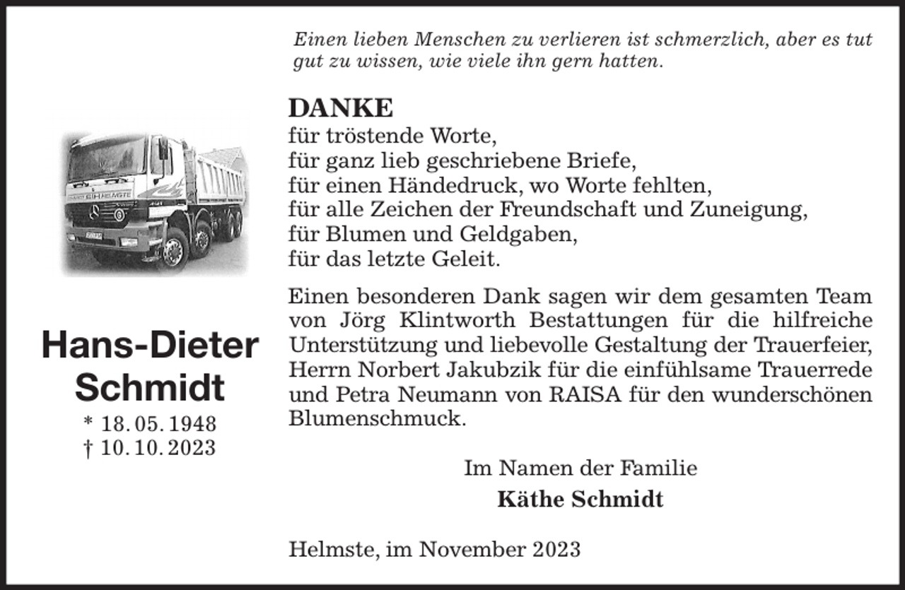 <p>Einen lieben Menschen zu verlieren ist schmerzlich, aber es tut gut zu wissen, wie viele ihn gern hatten.<br />DANKE<br />für tröstende Worte,<br />für ganz lieb geschriebene Briefe,<br />für einen Händedruck, wo Worte fehlten,<br />für alle Zeichen der Freundschaft und Zuneigung,<br />für Blumen und Geldgaben,<br />für das letzte Geleit.<br />Einen besonderen Dank sagen wir dem gesamten Team von Jörg Klintworth Bestattungen für die hilfreiche<br />Unterstützung und liebevolle Gestaltung der Trauerfeier,<br />Herrn Norbert Jakubzik für die einfühlsame Trauerrede und Petra Neumann von RAISA für den wunderschönen<br />Blumenschmuck.<br />Im Namen der Familie<br />Käthe Schmidt<br />Helmste, im November 2023<br />Hans-Dieter<br />Schmidt<br />* 18. 05. 1948<br />† 10. 10. 2023</p>