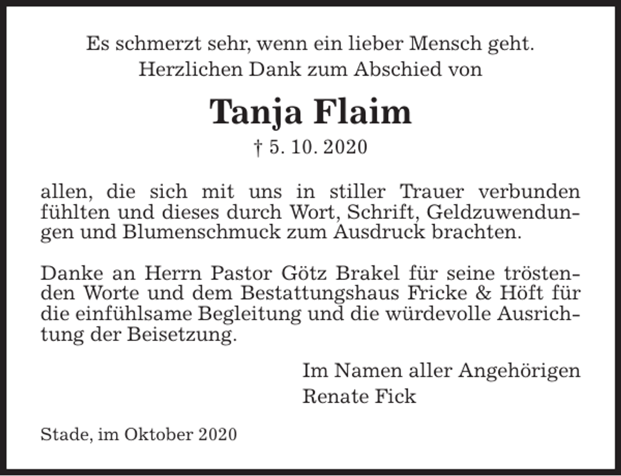 <p>Es schmerzt sehr, wenn ein lieber Mensch geht.<br />Herzlichen Dank zum Abschied von<br />Tanja Flaim<br />† 5. 10. 2020<br />allen, die sich mit uns in stiller Trauer verbunden<br />fühlten und dieses durch Wort, Schrift, Geldzuwendungen und Blumenschmuck zum Ausdruck brachten.</p>
<p>Danke an Herrn Pastor Götz Brakel für seine tröstenden Worte und dem Bestattungshaus Fricke &amp; Höft für die einfühlsame Begleitung und die würdevolle Ausrichtung der Beisetzung.<br />Im Namen aller Angehörigen<br />Renate Fick<br />Stade, im Oktober 2020</p>