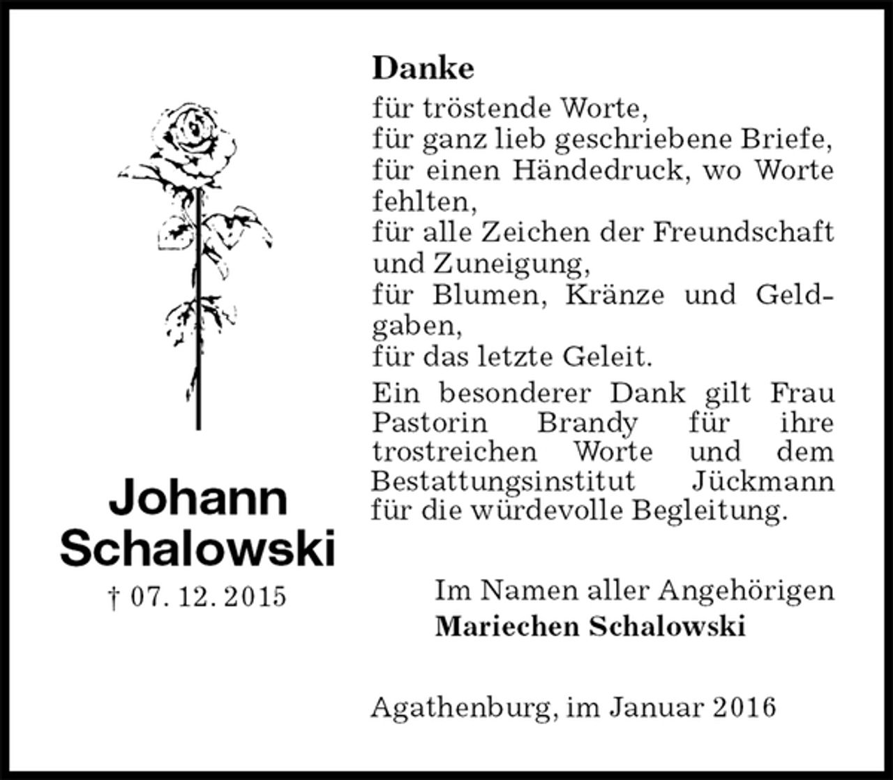 <p>Danke<br />für tröstende Worte,<br />für ganz lieb geschriebene Briefe,<br />für einen Händedruck, wo Worte fehlten,<br />für alle Zeichen der Freundschaft und Zuneigung,<br />für Blumen, Kränze und Geld-<br />gaben,<br />für das letzte Geleit.<br />Ein besonderer Dank gilt Frau Pastorin Brandy für ihre<br />trostreichen Worte und dem<br />Bestattungsinstitut Jückmann für die würdevolle Begleitung.<br />Im Namen aller Angehörigen<br />Mariechen Schalowski<br />Agathenburg, im Januar 2016<br />Johann<br />Schalowski<br />† 07. 12. 2015</p>