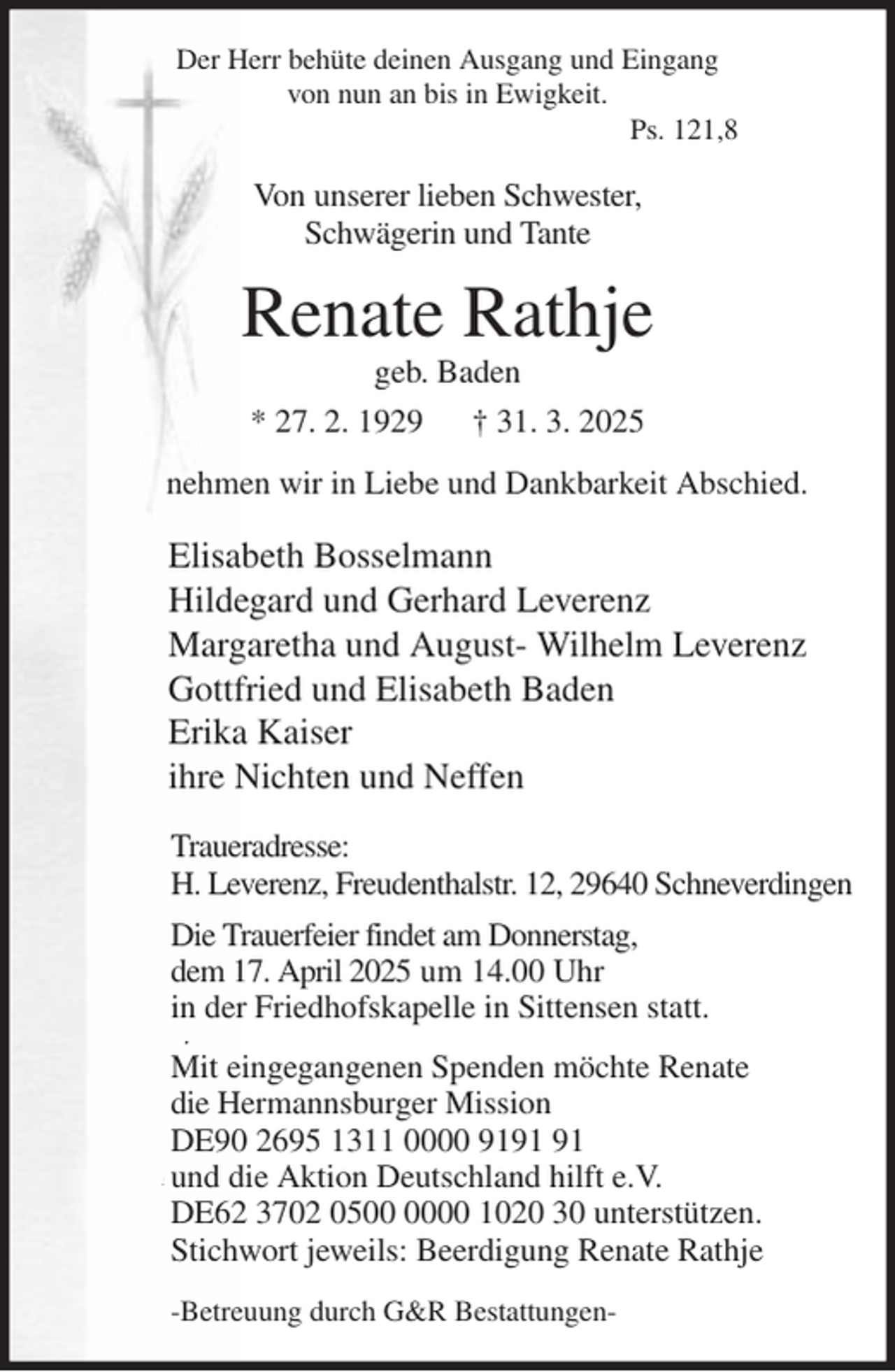 <p>Der Herr behüte deinen Ausgang und Eingang<br />von nun an bis in Ewigkeit.<br />Ps. 121,8<br />Von unserer lieben Schwester,<br />Schwägerin und Tante<br />Renate Rathje<br />geb. Baden<br />* 27. 2. 1929 † 31. 3. 2025<br />nehmen wir in Liebe und Dankbarkeit Abschied.<br />Elisabeth Bosselmann<br />Hildegard und Gerhard Leverenz<br />Margaretha und August- Wilhelm Leverenz<br />Gottfried und Elisabeth Baden<br />Erika Kaiser<br />ihre Nichten und Neffen<br />Traueradresse:<br />H. Leverenz, Freudenthalstr. 12, 29640 Schneverdingen<br />Die Trauerfeier findet am Donnerstag,<br />dem 17. April 2025 um 14.00 Uhr<br />in der Friedhofskapelle in Sittensen statt.<br />Mit eingegangenen Spenden möchte Renate<br />die Hermannsburger Mission<br />DE90 2695 1311 0000 9191 91<br />und die Aktion Deutschland hilft e.V.<br />DE62 3702 0500 0000 1020 30 unterstützen.<br />Stichwort jeweils: Beerdigung Renate Rathje<br />-Betreuung durch G&amp;R Bestattungen-</p>