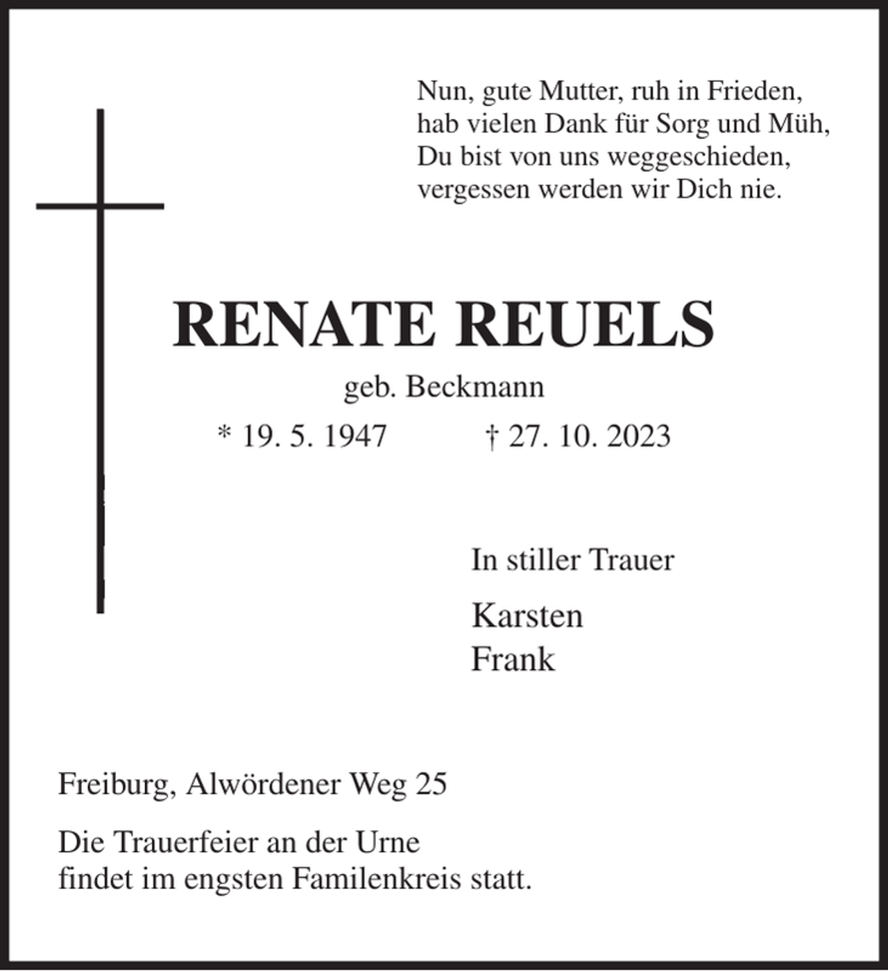 <p>Nun, gute Mutter, ruh in Frieden,<br />hab vielen Dank für Sorg und Müh,<br />Du bist von uns weggeschieden,<br />vergessen werden wir Dich nie.<br />RENATE REUELS<br />geb. Beckmann<br />* 19. 5. 1947 † 27. 10. 2023<br />In stiller Trauer<br />Karsten<br />Frank<br />Freiburg, Alwördener Weg 25<br />Die Trauerfeier an der Urne<br />findet im engsten Familenkreis statt.</p>