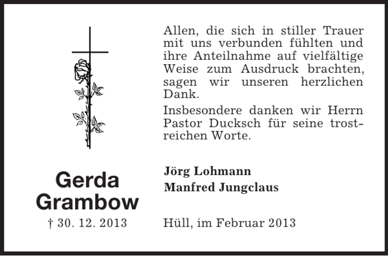 <p>Gerda Grambow<br />† 30. 12. 2013<br />Allen, die sich in stiller Trauer mit uns verbunden fühlten und ihre Anteilnahme auf vielfältige Weise zum Ausdruck brachten, sagen wir unseren herzlichen Dank.<br />Insbesondere danken wir Herrn Pastor Ducksch für seine trostreichen Worte.<br />Jörg Lohmann<br />Manfred Jungclaus<br />Hüll, im Februar 2013</p>