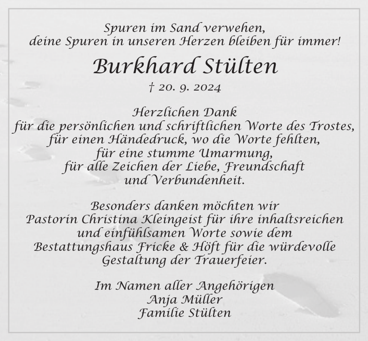 <p>Spuren im Sand verwehen,<br />deine Spuren in unseren Herzen bleiben für immer!<br />Burkhard Stülten<br />† 20. 9. 2024<br />Herzlichen Dank<br />für die persönlichen und schriftlichen Worte des Trostes,<br />für einen Händedruck, wo die Worte fehlten,<br />für eine stumme Umarmung,<br />für alle Zeichen der Liebe, Freundschaft und Verbundenheit.<br />Besonders danken möchten wir Pastorin Christina Kleingeist<br />für ihre inhaltsreichen und einfühlsamen Worte sowie dem<br />Bestattungshaus Fricke &amp; Höft für die würdevolle<br />Gestaltung der Trauerfeier.<br />Im Namen aller Angehörigen<br />Anja Müller<br />Familie Stülten</p>