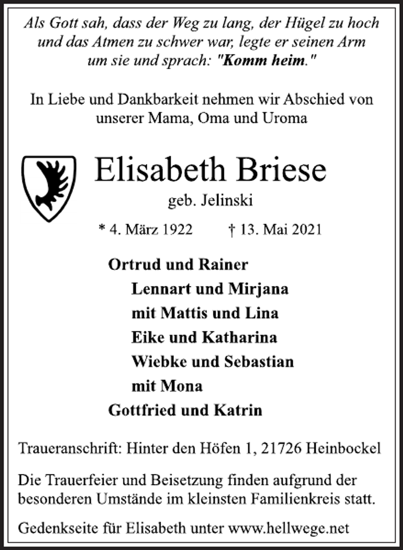 <p>Als Gott sah, dass der Weg zu lang, der Hügel zu hoch<br />und das Atmen zu schwer war, legte er seinen Arm<br />um sie und sprach: "Komm heim."<br />In Liebe und Dankbarkeit nehmen wir Abschied von<br />unserer Mama, Oma und Uroma<br />Elisabeth Briese<br />geb. Jelinski<br />* 4. März 1922 † 13. Mai 2021<br />Ortrud und Rainer<br />Lennart und Mirjana<br />mit Mattis und Lina<br />Eike und Katharina<br />Wiebke und Sebastian<br />mit Mona<br />Gottfried und Katrin<br />Traueranschrift: Hinter den Höfen 1, 21726 Heinbockel<br />Die Trauerfeier und Beisetzung finden aufgrund der<br />besonderen Umstände im kleinsten Familienkreis statt.<br />Gedenkseite für Elisabeth unter www.hellwege.net</p>