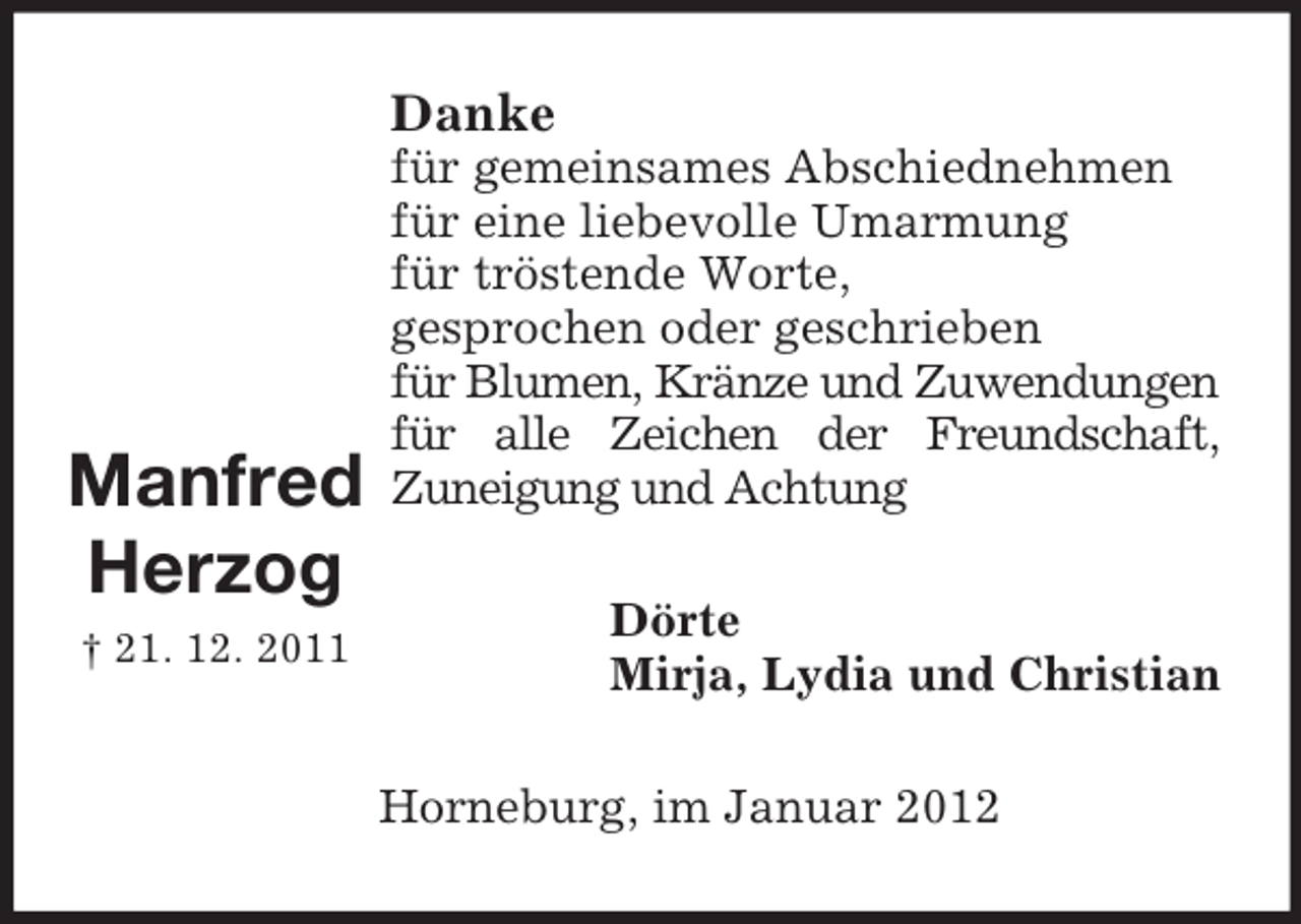 <p>Danke</p><p>Manfred<br />Herzog<br />† 21. 12. 2011</p><p>für gemeinsames Abschiednehmen<br />für eine liebevolle Umarmung<br />für tröstende Worte,<br />gesprochen oder geschrieben<br />für Blumen, Kränze und Zuwendungen<br />für alle Zeichen der Freundschaft,<br />Zuneigung und Achtung<br />Dörte<br />Mirja, Lydia und Christian<br />Horneburg, im Januar 2012</p>