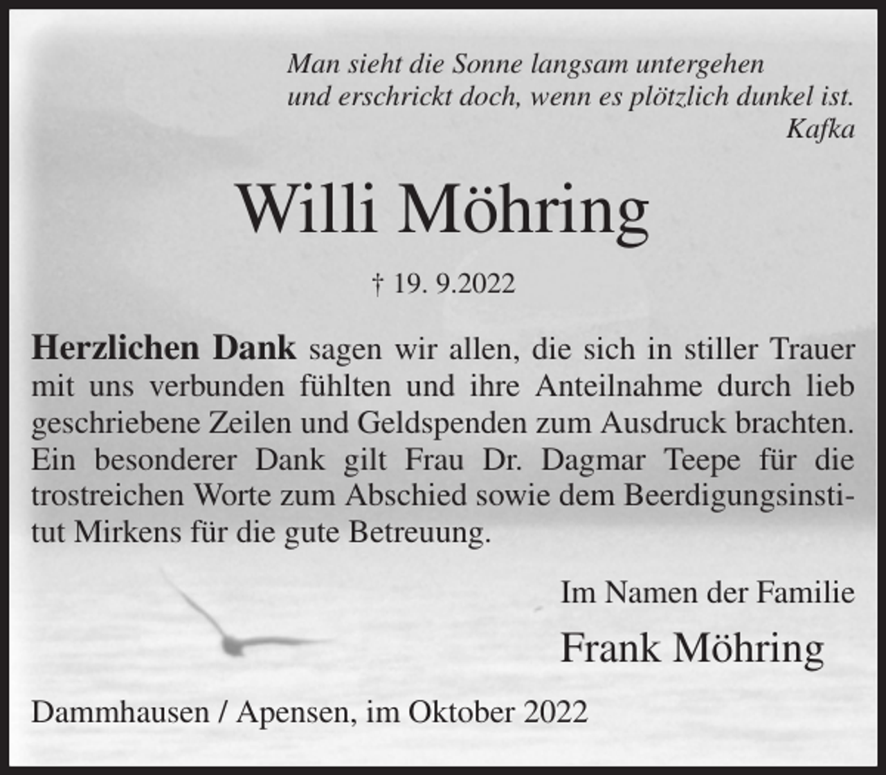 <p>Man sieht die Sonne langsam untergehen<br />und erschrickt doch, wenn es plötzlich dunkel ist.<br />Kafka<br />Willi Möhring<br />† 19. 9.2022<br />Herzlichen Dank sagen wir allen, die sich in stiller Trauer mit uns verbunden fühlten und ihre Anteilnahme durch lieb<br />geschriebene Zeilen und Geldspenden zum Ausdruck brachten.<br />Ein besonderer Dank gilt Frau Dr. Dagmar Teepe für die<br />trostreichen Worte zum Abschied sowie dem Beerdigungsinstitut Mirkens für die gute Betreuung.<br />Im Namen der Familie</p><p>Frank Möhring<br />Dammhausen / Apensen, im Oktober 2022</p>