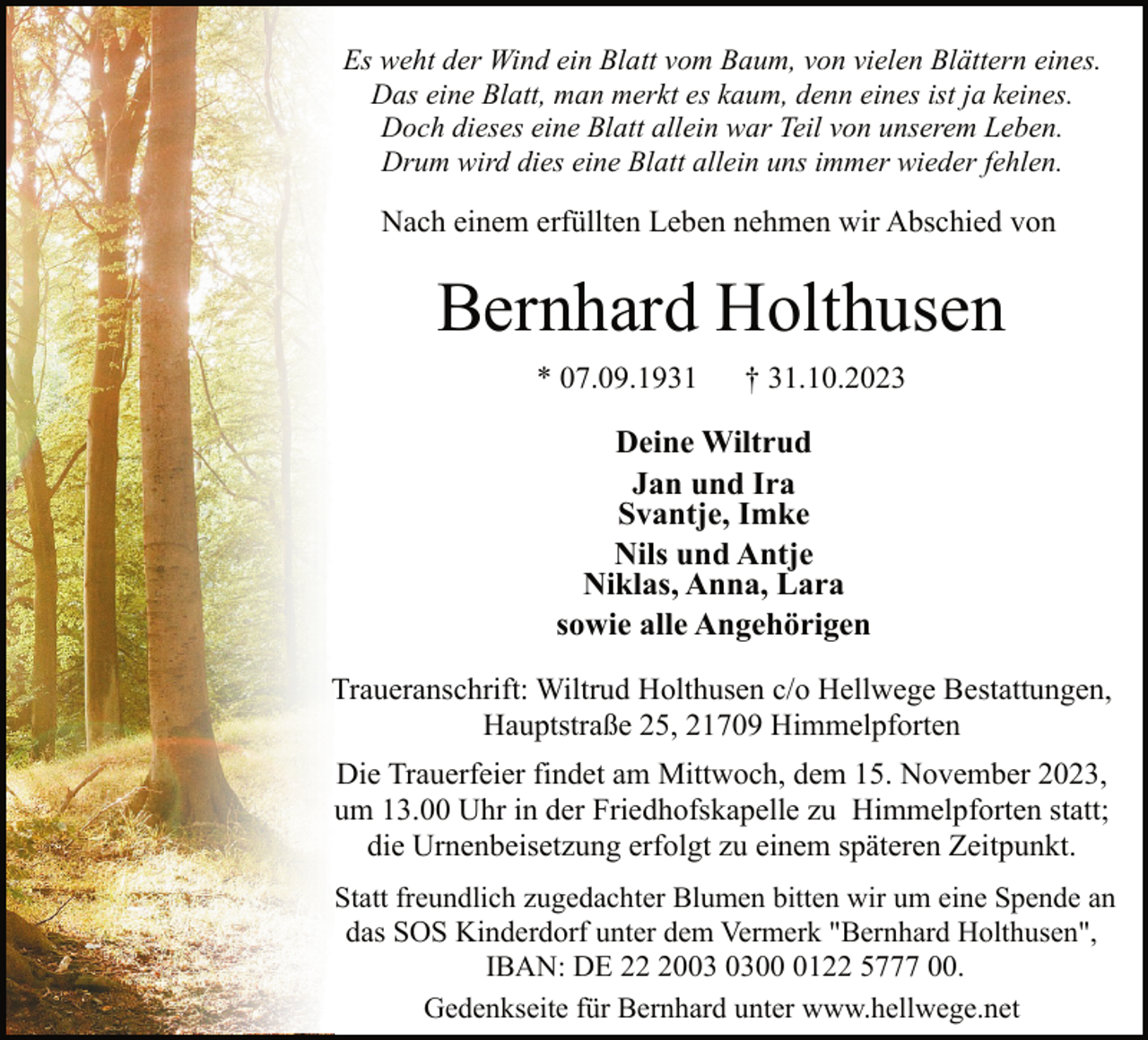 <p>Es weht der Wind ein Blatt vom Baum, von vielen Blättern eines.<br />Das eine Blatt, man merkt es kaum, denn eines ist ja keines.<br />Doch dieses eine Blatt allein war Teil von unserem Leben.<br />Drum wird dies eine Blatt allein uns immer wieder fehlen.</p><p>Nach einem erfüllten Leben nehmen wir Abschied von</p><p>Bernhard Holthusen<br />* 07.09.1931</p><p>† 31.10.2023</p><p>Deine Wiltrud<br />Jan und Ira<br />Svantje, Imke<br />Nils und Antje<br />Niklas, Anna, Lara<br />sowie alle Angehörigen<br />Traueranschrift: Wiltrud Holthusen c/o Hellwege Bestattungen,<br />Hauptstraße 25, 21709 Himmelpforten<br />Die Trauerfeier findet am Mittwoch, dem 15. November 2023,<br />um 13.00 Uhr in der Friedhofskapelle zu Himmelpforten statt;<br />die Urnenbeisetzung erfolgt zu einem späteren Zeitpunkt.<br />Statt freundlich zugedachter Blumen bitten wir um eine Spende an<br />das SOS Kinderdorf unter dem Vermerk "Bernhard Holthusen",<br />IBAN: DE 200122 5777 00.<br />Gedenkseite für Bernhard unter www.hellwege.net</p>