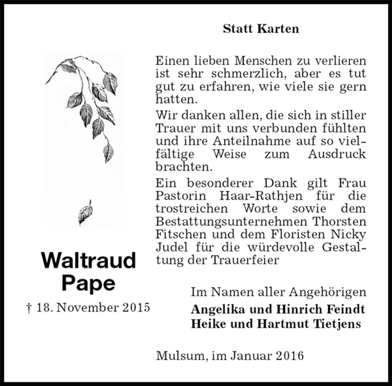 <p>Statt Karten<br />Einen lieben Menschen zu verlieren ist sehr schmerzlich, aber es tut gut zu erfahren, wie viele sie gern hatten.<br />Wir danken allen, die sich in stiller Trauer mit uns verbunden fühlten und ihre Anteilnahme auf so vielfältige Weise zum Ausdruck brachten.<br />Ein besonderer Dank gilt Frau Pastorin Haar-Rathjen für die trostreichen Worte sowie dem<br />Bestattungsunternehmen Thorsten Fitschen und dem Floristen Nicky Judel für die würdevolle Gestaltung der Trauerfeier<br />Im Namen aller Angehörigen<br />Angelika und Hinrich Feindt<br />Heike und Hartmut Tietjens<br />Mulsum, im Januar 2016<br />Waltraud<br />Pape<br />† 18. November 2015</p>