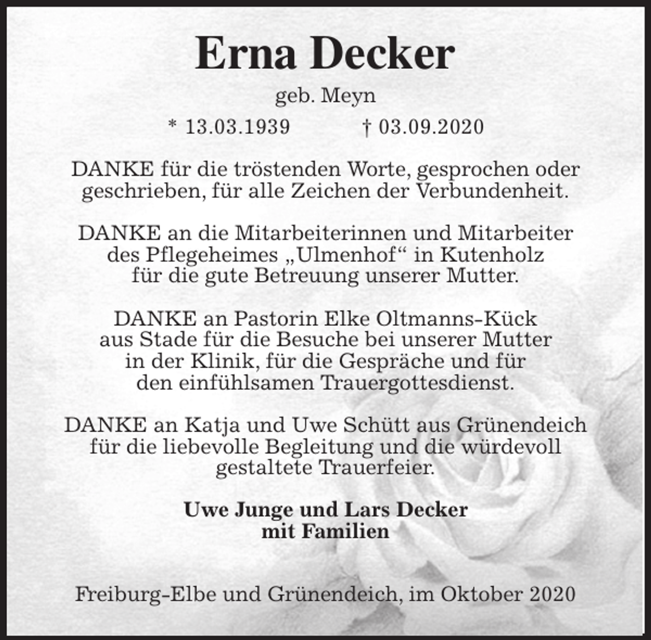 <p>Erna Decker<br />geb. Meyn<br />* 13.03.1939 † 03.09.2020<br />DANKE für die tröstenden Worte, gesprochen oder<br />geschrieben, für alle Zeichen der Verbundenheit.</p>
<p>DANKE an die Mitarbeiterinnen und Mitarbeiter<br />des Pflegeheimes „Ulmenhof“ in Kutenholz<br />für die gute Betreuung unserer Mutter.</p>
<p>DANKE an Pastorin Elke Oltmanns-Kück<br />aus Stade für die Besuche bei unserer Mutter<br />in der Klinik, für die Gespräche und für<br />den einfühlsamen Trauergottesdienst.</p>
<p>DANKE an Katja und Uwe Schütt aus Grünendeich<br />für die liebevolle Begleitung und die würdevoll<br />gestaltete Trauerfeier.<br />Uwe Junge und Lars Decker<br />mit Familien</p>
<p>Freiburg-Elbe und Grünendeich, im Oktober 2020</p>