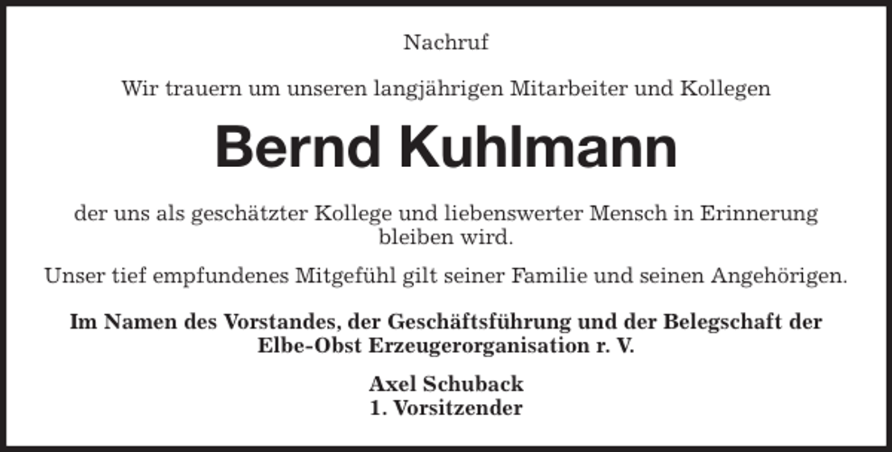 <p>Nachruf<br />Wir trauern um unseren langjährigen Mitarbeiter und Kollegen<br />Bernd Kuhlmann<br />der uns als geschätzter Kollege und liebenswerter Mensch in Erinnerung<br />bleiben wird.<br />Unser tief empfundenes Mitgefühl gilt seiner Familie und seinen Angehörigen.<br />Im Namen des Vorstandes, der Geschäftsführung und der Belegschaft der<br />Elbe-Obst Erzeugerorganisation r. V.<br />Axel Schuback<br />1. Vorsitzender</p>