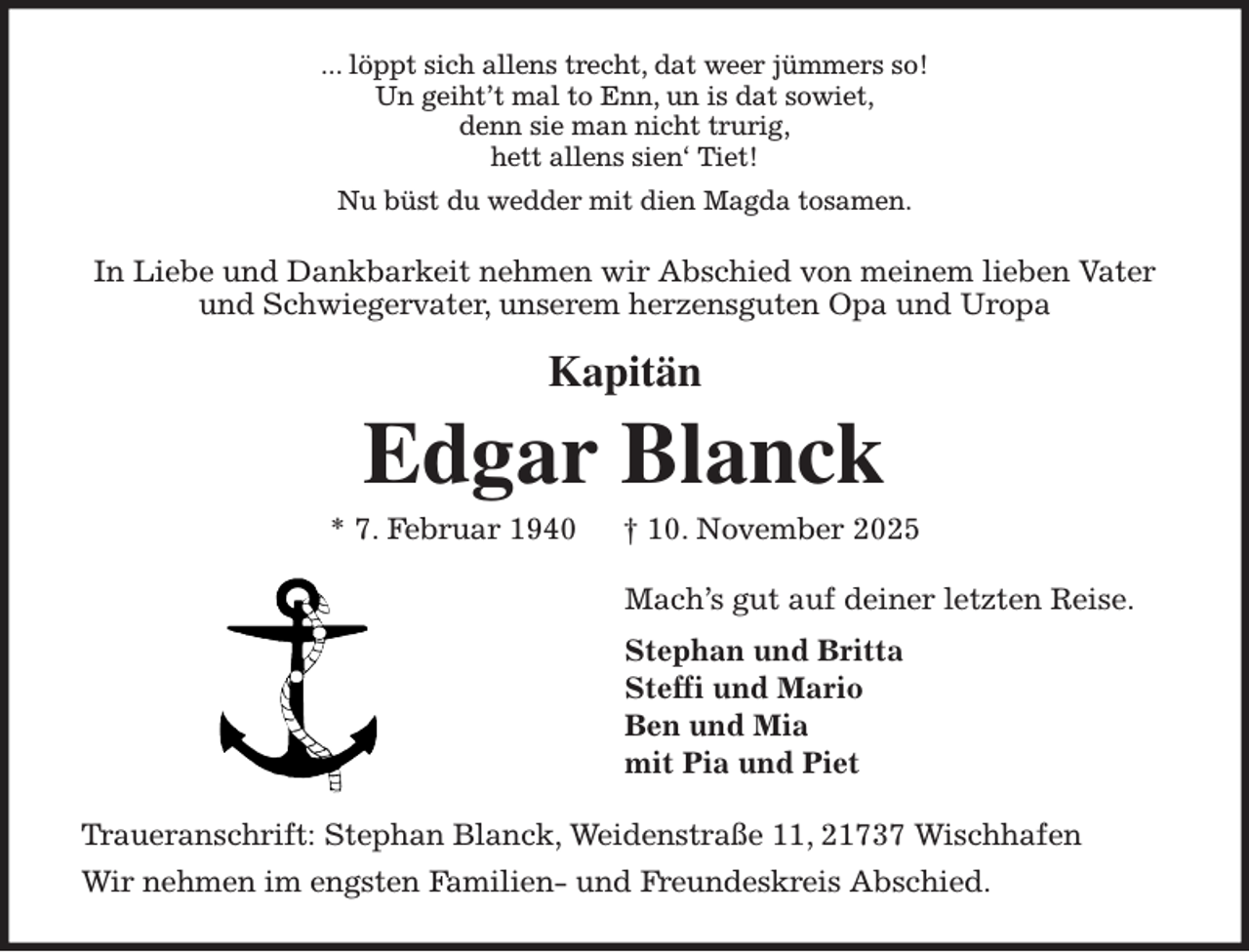 <p>... löppt sich allens trecht, dat weer jümmers so!<br />Un geiht't mal to Enn, un is dat sowiet,<br />denn sie man nicht trurig,<br />hett allens sien' Tiet!<br />Nu büst du wedder mit dien Magda tosamen.<br />In Liebe und Dankbarkeit nehmen wir Abschied von meinem lieben Vater<br />und Schwiegervater, unserem herzensguten Opa und Uropa</p><p>Kapitän<br />Edgar Blanck<br />* 7. Februar 1940 † 10. November 2025<br />Mach's gut auf deiner letzten Reise.<br />Stephan und Britta<br />Steffi und Mario<br />Ben und Mia<br />mit Pia und Piet<br />Traueranschrift: Stephan Blanck, Weidenstraße 11, 21737 Wischhafen<br />Wir nehmen im engsten Familien- und Freundeskreis Abschied.</p>