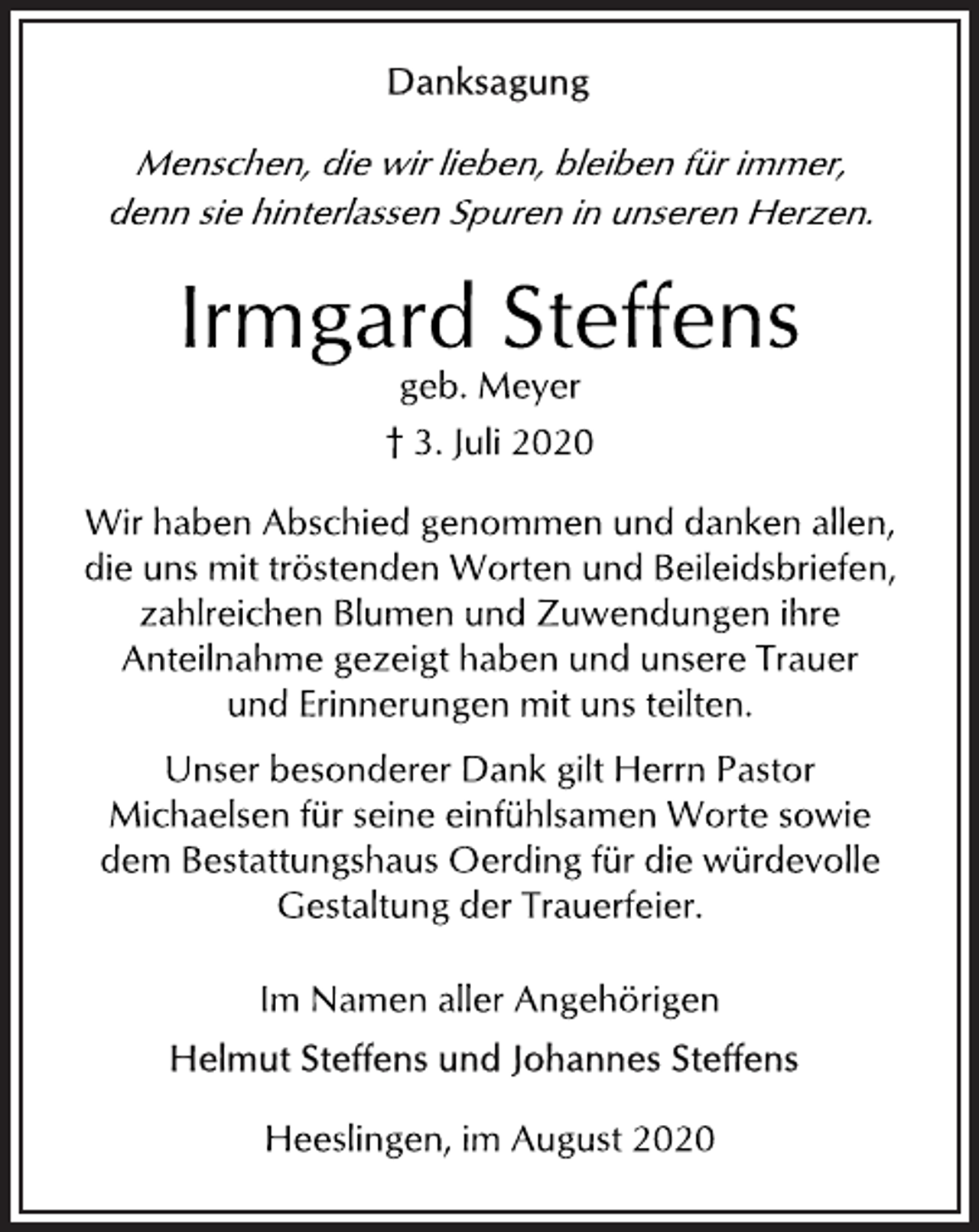 <p>Danksagung<br />Menschen, die wir liebe n, bleiben für immer, denn sie hinterlassen Spuren in unseren Herzen<br />Irmgard Steffens<br />geb. Meyer<br />† 3. Juli 2020<br />Wir haben Abschied genommen und danken allen, die uns mit tröstenden Worten und Beileidsbriefen, zahlreichen Blumen und Zuwendungen ihre Anteilnahme gezeigt haben und unsere Trauer und Erinnerungen mit uns teilten.<br />Unser besonderer Dank gilt Herrn Pastor Michaelsen für seine einfühlsamen Worte sowie dem Bestattungshaus Oerding für die würdevolle Gestaltung der Trauerfeier.<br />Im Namen aller Angehörigen<br />Helmut Steffens und Johannes Steffens</p>