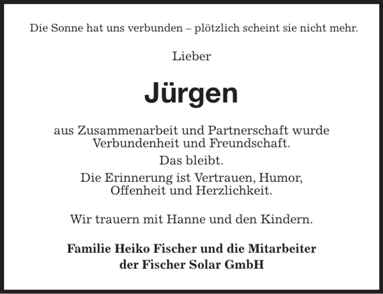 <p>Die Sonne hat uns verbunden – plötzlich scheint sie nicht mehr.<br />Lieber<br />Jürgen<br />aus Zusammenarbeit und Partnerschaft wurde<br />Verbundenheit und Freundschaft.<br />Das bleibt.<br />Die Erinnerung ist Vertrauen, Humor,<br />Offenheit und Herzlichkeit.<br />Wir trauern mit Hanne und den Kindern.<br />Familie Heiko Fischer und die Mitarbeiter<br />der Fischer Solar GmbH</p>