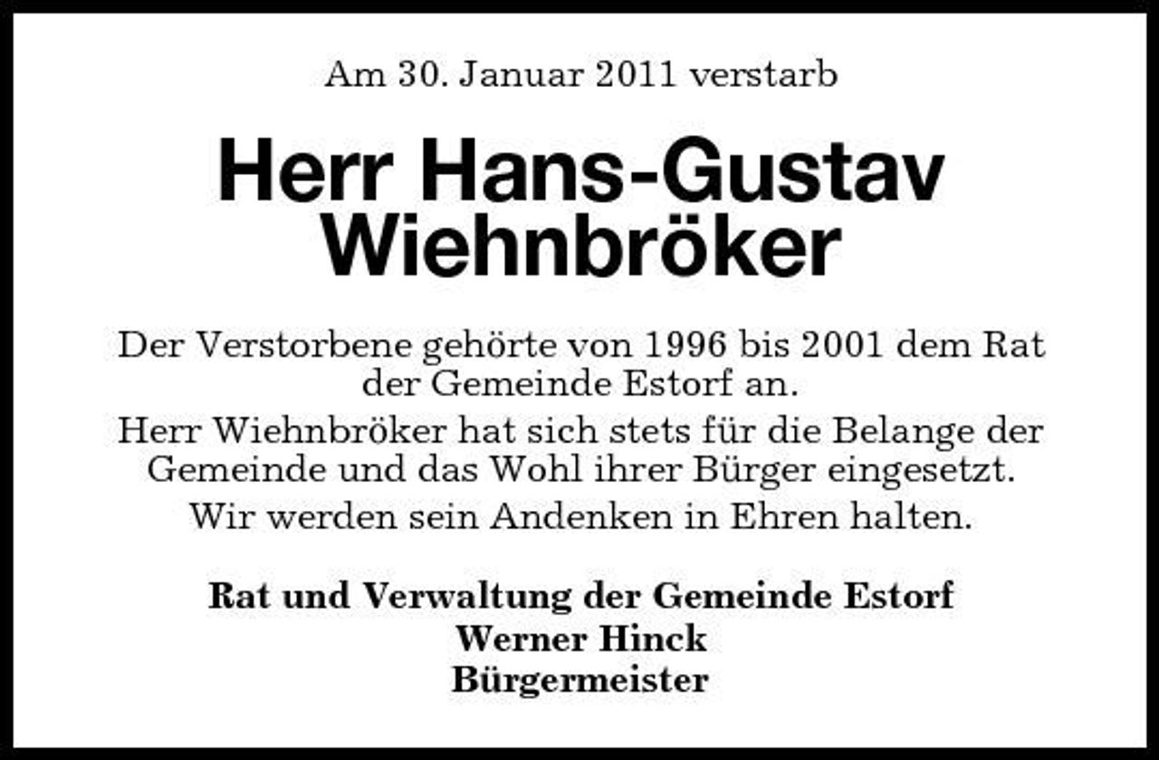 <p>Am 30. Januar 2011 verstarb</p><p>Herr Hans-Gustav Wiehnbröker<br />Der Verstorbene gehörte von 1996 bis 2001 dem Rat der Gemeinde Estorf an. Herr Wiehnbröker hat sich stets für die Belange der Gemeinde und das Wohl ihrer Bürger eingesetzt. Wir werden sein Andenken in Ehren halten. Rat und Verwaltung der Gemeinde Estorf Werner Hinck Bürgermeister</p>