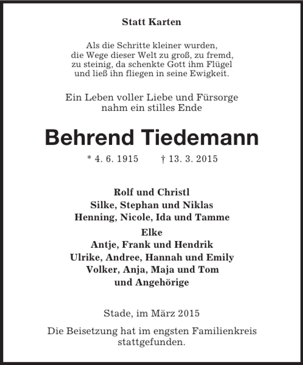 <p>Statt Karten<br />Als die Schritte kleiner wurden,<br />die Wege dieser Welt zu groß, zu fremd,<br />zu steinig, da schenkte Gott ihm Flügel<br />und ließ ihn fliegen in seine Ewigkeit.<br />Ein Leben voller Liebe und Fürsorge<br />nahm ein stilles Ende<br />Behrend Tiedemann<br />* 4. 6. 1915 † 13. 3. 2015<br />Rolf und Christl<br />Silke, Stephan und Niklas<br />Henning, Nicole, Ida und Tamme<br />Elke<br />Antje, Frank und Hendrik<br />Ulrike, Andree, Hannah und Emily<br />Volker, Anja, Maja und Tom<br />und Angehörige<br />Stade, im März 2015<br />Die Beisetzung hat im engsten Familienkreis<br />stattgefunden.</p>