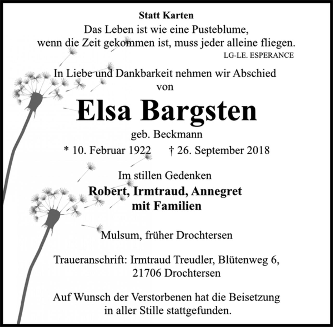 <p>Statt Karten<br />Das Leben ist wie eine Pusteblume,<br />wenn die Zeit gekommen ist, muss jeder alleine fliegen.<br />LG-LE. ESPERANCE<br />In Liebe und Dankbarkeit nehmen wir Abschied von<br />Elsa Bargsten<br />geb. Beckmann<br />* 10. Februar 1922 † 26. September 2018<br />Im stillen Gedenken<br />Robert, Irmtraud, Annegret<br />mit Familien<br />Mulsum, früher Drochtersen<br />Traueranschrift: Irmtraud Treudler, Blütenweg 6,<br />21706 Drochtersen<br />Auf Wunsch der Verstorbenen hat die Beisetzung<br />in aller Stille stattgefunden.</p>