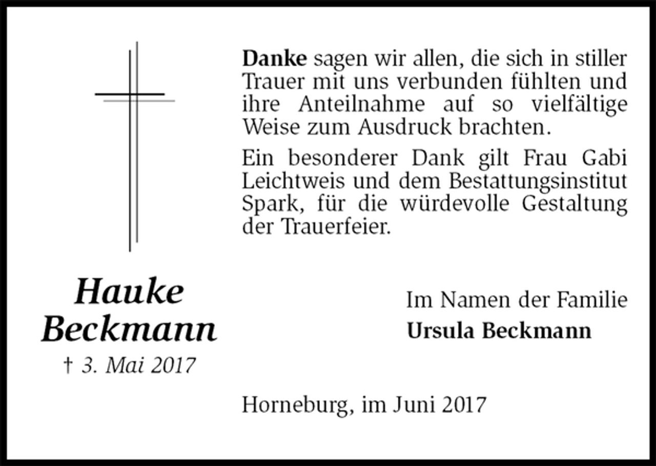 <p>Danke sagen wir allen, die sich in stiller<br />Trauer mit uns verbunden fühlten und ihre Anteilnahme auf so vielfältige Weise zum Ausdruck brachten.<br />Ein besonderer Dank gilt Frau Gabi Leichtweis und dem Bestattungsinstitut<br />Spark, für die würdevolle Gestaltung der Trauerfeier.<br />Im Namen der Familie<br />Ursula Beckmann<br />Horneburg, im Juni 2017<br />Hauke<br />Beckmann<br />† 3. Mai 2017</p>