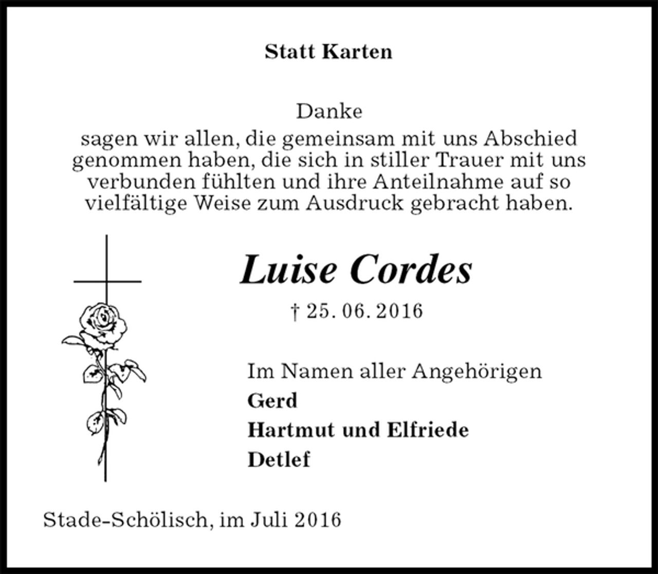 <p>Statt Karten<br />Danke<br />sagen wir allen, die gemeinsam mit uns Abschied<br />genommen haben, die sich in stiller Trauer mit uns<br />verbunden fühlten und ihre Anteilnahme auf so<br />vielfältige Weise zum Ausdruck gebracht haben.<br />Luise Cordes<br />† 25. 06. 2016<br />Im Namen aller Angehörigen<br />Gerd<br />Hartmut und Elfriede<br />Detlef<br />Stade-Schölisch, im Juli 2016</p>