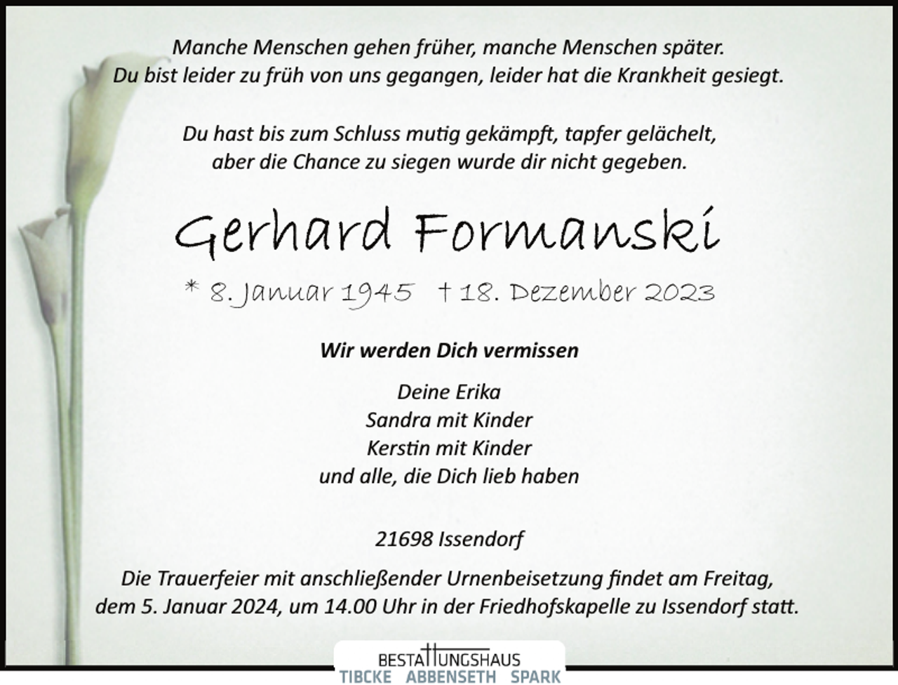 <p>Manche Menschen gehen früher, manche Menschen später.<br />Du bist leider zu früh von uns gegangen, leider hat die Krankheit gesiegt.<br />Du hast bis zum Schluss mutig gekämpft, tapfer gelächelt,<br />aber die Chance zu siegen wurde dir nicht gegeben.</p>
<p>* 8. Januar 1945 † 18. Dezember 2023<br />Wir werden Dich vermissen<br />Deine Erika<br />Sandra mit Kinder<br />Kerstin mit Kinder<br />und alle, die Dich lieb haben<br />21698 Issendorf<br />Die Trauerfeier mit anschließender Urnenbeisetzung ﬁndet am Freitag,<br />dem 5. Januar 2024, um 14.00 Uhr in der Friedhofskapelle zu Issendorf statt.</p>