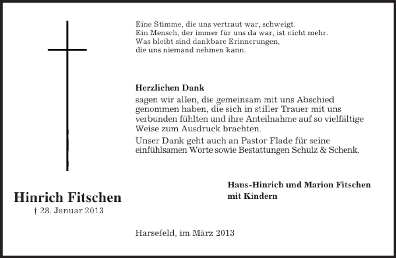 <p>Eine Stimme, die uns vertraut war, schweigt.<br />Ein Mensch, der immer für uns da war, ist nicht mehr.<br />Was bleibt sind dankbare Erinnerungen,<br />die uns niemand nehmen kann.</p><p>Herzlichen Dank<br />sagen wir allen, die gemeinsam mit uns Abschied<br />genommen haben, die sich in stiller Trauer mit uns<br />verbunden fühlten und ihre Anteilnahme auf so vielfältige<br />Weise zum Ausdruck brachten.<br />Unser Dank geht auch an Pastor Flade für seine<br />einfühlsamen Worte sowie Bestattungen Schulz &amp; Schenk.</p><p>Hinrich Fitschen</p><p>Hans-Hinrich und Marion Fitschen<br />mit Kindern</p><p>† 28. Januar 2013<br />Harsefeld, im März 2013</p>