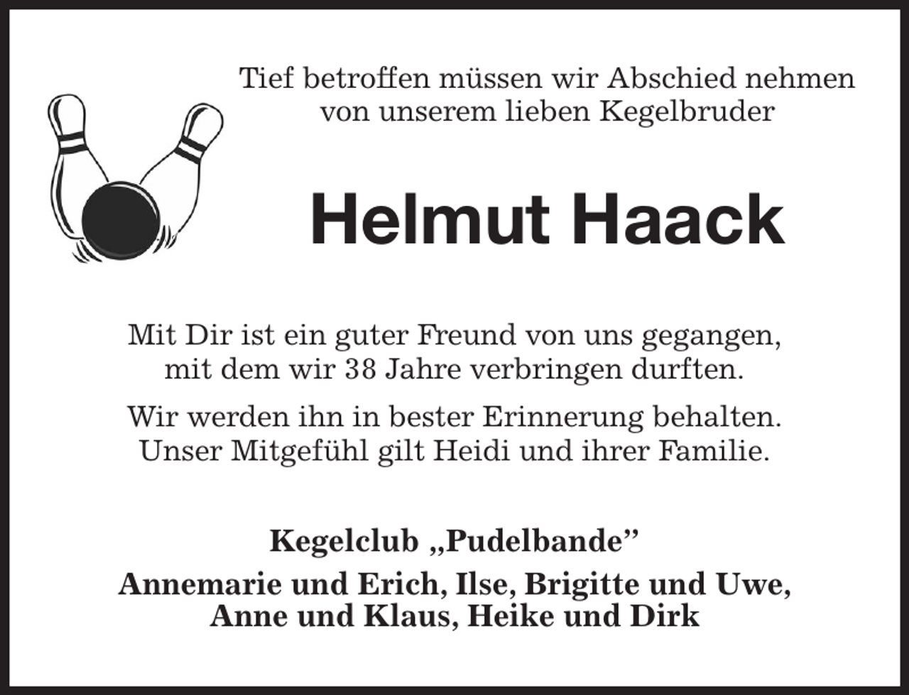 <p>Tief betroffen müssen wir Abschied nehmen<br />von unserem lieben Kegelbruder<br />Helmut Haack<br />Mit Dir ist ein guter Freund von uns gegangen,<br />mit dem wir 38 Jahre verbringen durften.<br />Wir werden ihn in bester Erinnerung behalten.<br />Unser Mitgefühl gilt Heidi und ihrer Familie.<br />Kegelclub „Pudelbande”<br />Annemarie und Erich, Ilse, Brigitte und Uwe,<br />Anne und Klaus, Heike und Dirk</p>