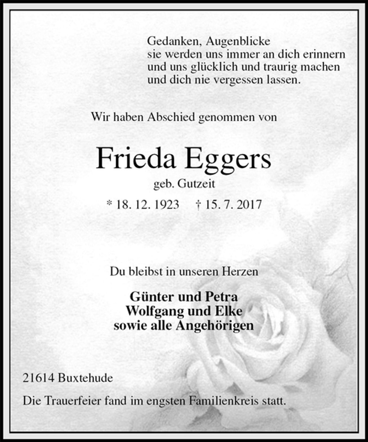 <p>Gedanken, Augenblicke<br />sie werden uns immer an dich erinnern<br />und uns glücklich und traurig machen<br />und dich nie vergessen lassen.<br />Wir haben Abschied genommen von<br />Frieda Eggers<br />geb. Gutzeit<br />* 18. 12. 1923 † 15. 7. 2017</p>
<p>Du bleibst in unseren Herzen</p>
<p>Günter und Petra<br />Wolfgang und Elke<br />sowie alle Angehörigen</p>
<p>21614 Buxtehude</p>
<p>Die Trauerfeier fand im engsten Familienkreis statt.</p>