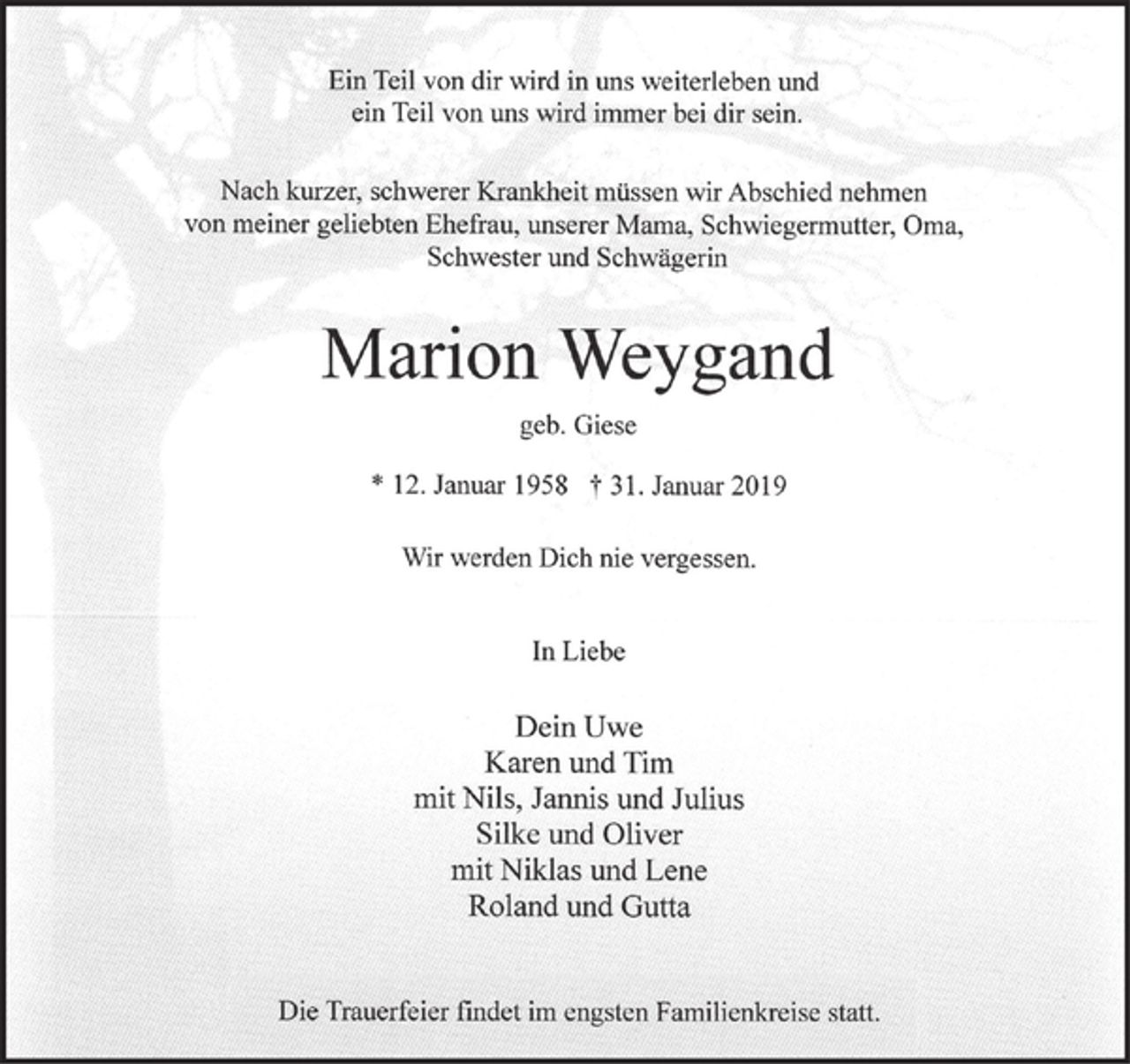 <p>Ein Teil von dir wird in uns weiterleben und<br />ein Teil von uns wird immer bei dir sein.</p><p>Nach kurzer, schwerer Krankheit müssen wir Abschied nehmen<br />von meiner geliebten Ehefrau, Mama, Schwiegermutter, Oma<br />Schwester und Schwägerin</p><p>Marion Weygand<br />geb. Giese</p><p>* 12. Januar 1958 + 31. Januar 2019</p><p>Wir werden Dich nie vergessen.</p><p>In Liebe</p><p>Dein Uwe<br />Karen und Tim<br />mit Nils, Jannis und Julius<br />Silke und Oliver<br />mit Niklas und Lene<br />Roland und Gutta</p><p>Die Trauerfeier findet im engsten Familienkreise statt.</p><p>Die Trauerfeier findet im engsten Familienkreise statt.</p>