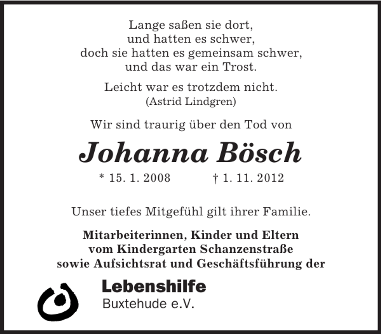 <p>Lange saßen sie dort,<br />und hatten es schwer,<br />doch sie hatten es gemeinsam schwer,<br />und das war ein Trost.<br />Leicht war es trotzdem nicht.<br />(Astrid Lindgren)</p><p>Wir sind traurig über den Tod von</p><p>Johanna Bösch<br />* 15. 1. 2008</p><p>† 1. 11. 2012</p><p>Unser tiefes Mitgefühl gilt ihrer Familie.<br />Mitarbeiterinnen, Kinder und Eltern<br />vom Kindergarten Schanzenstraße<br />sowie Aufsichtsrat und Geschäftsführung der</p><p>Lebenshilfe<br />Buxtehude e.V.</p>