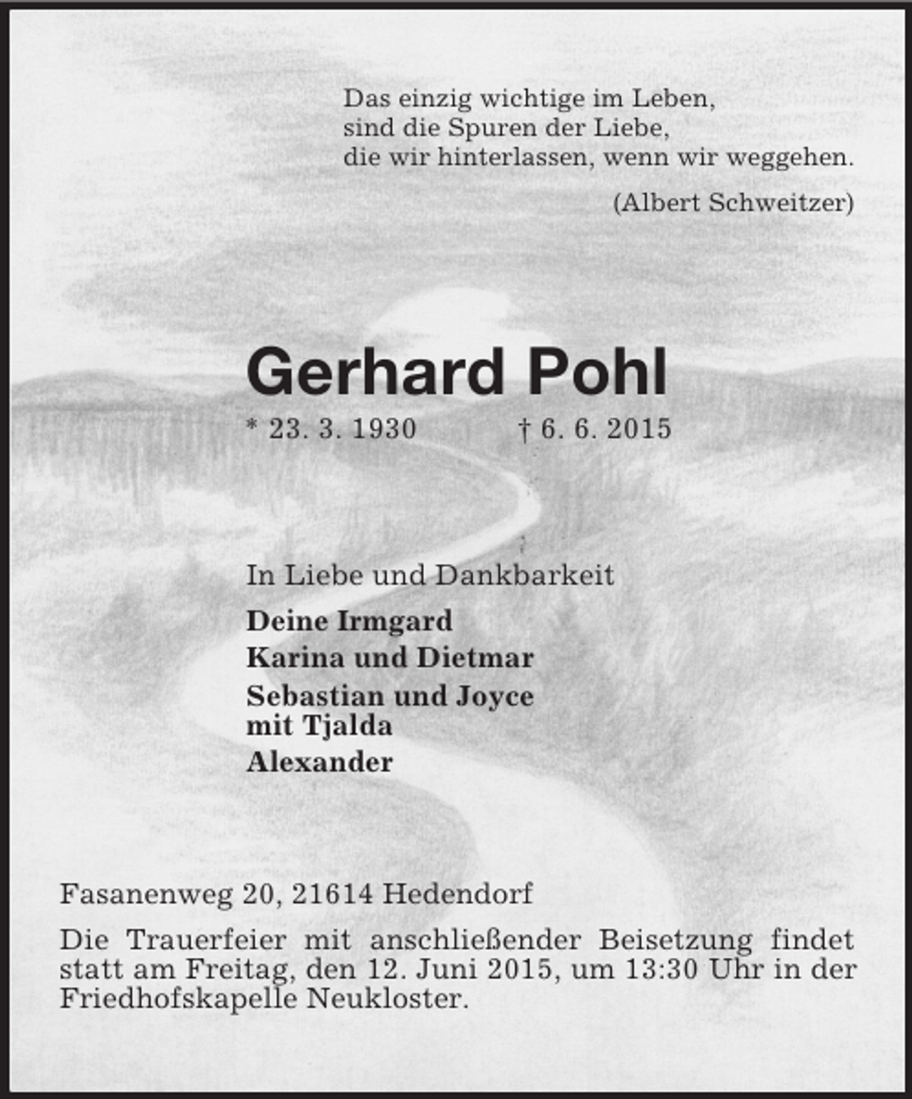 <p>Das einzig wichtige im Leben,<br />sind die Spuren der Liebe,<br />die wir hinterlassen, wenn wir weggehen.<br />(Albert Schweitzer)<br />Gerhard Pohl<br />* 23. 3. 1930 † 6. 6. 2015<br />In Liebe und Dankbarkeit<br />Deine Irmgard<br />Karina und Dietmar<br />Sebastian und Joyce<br />mit Tjalda<br />Alexander<br />Fasanenweg 20, 21614 Hedendorf<br />Die Trauerfeier mit anschließender Beisetzung findet statt am Freitag, den 12. Juni 2015, um 13:30 Uhr in der Friedhofskapelle Neukloster.</p>