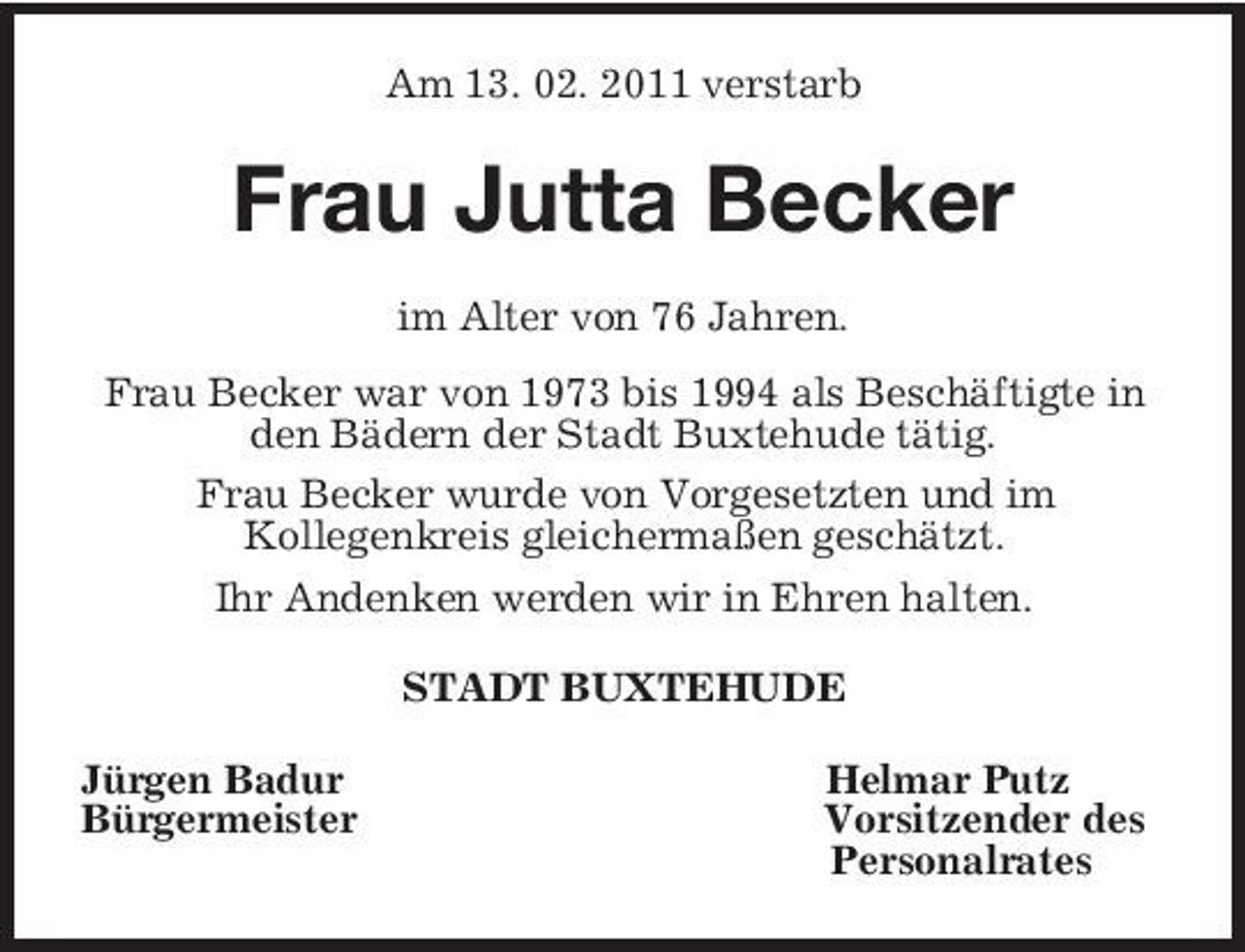 <p>Am 13. 02. 2011 verstarb<br />Frau Jutta Becker<br />im Alter von 76 Jahren.<br />Frau Becker war von 1973 bis 1994 als Beschäftigte in den Bädern der Stadt Buxtehude tätig.<br />Frau Becker wurde von Vorgesetzten und im<br />Kollegenkreis gleichermaßen geschätzt.<br />Ihr Andenken werden wir in Ehren halten.<br />STADT BUXTEHUDE<br />Jürgen Badur Helmar Putz<br />Bürgermeister Vorsitzender des<br />Personalrates</p>
