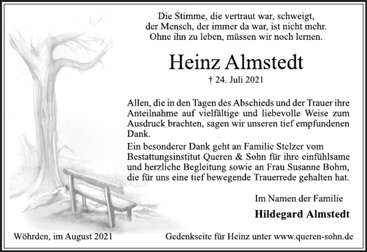 <p>Die Stimme, die vertraut war, schweigt,<br />der Mensch, der immer da war, ist nicht mehr.<br />Ohne ihn zu leben, müssen wir noch lernen.<br />Heinz Almstedt<br />† 24. Juli 2021<br />Allen, die in den Tagen des Abschieds und der Trauer ihre<br />Anteilnahme auf vielfältige und liebevolle Weise zum<br />Ausdruck brachten, sagen wir unseren tief empfundenen<br />Dank.<br />Ein besonderer Dank geht an Familie Stelzer vom<br />Bestattungsinstitut Queren &amp; Sohn für ihre einfühlsame<br />und herzliche Begleitung sowie an Frau Susanne Bohm,<br />die für uns eine tief bewegende Trauerrede gehalten hat.<br />Im Namen der Familie<br />Hildegard Almstedt<br />Wöhrden, im August 2021<br />Gedenkseite für Heinz unter www.queren-sohn.d</p>