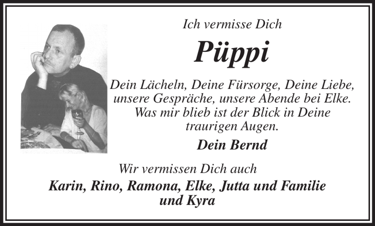 <p>Ich vermisse Dich<br />Püppi<br />Dein Lächeln, Deine Fürsorge, Deine Liebe, unsere Gespräche, unsere Abende bei Elke.<br />Was mir blieb ist der Blick in Deine<br />traurigen Augen.<br />Dein Bernd<br />Wir vermissen Dich auch<br />Karin, Rino, Ramona, Elke, Jutta und Familie<br />und Kyra</p>
