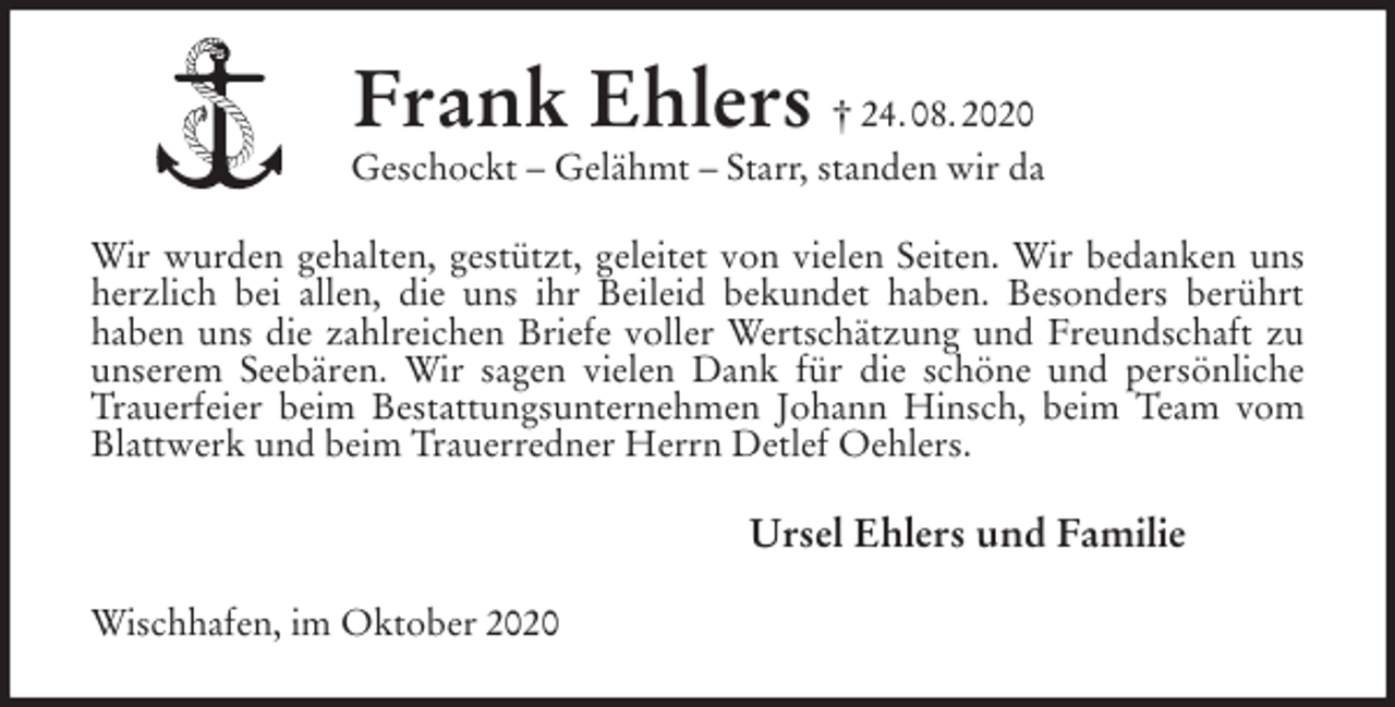 <p>Frank Ehlers † 24. 08. 2020<br />Geschockt - Gelähmt - Starr, standen wir da<br />Wir wurden gehalten, gestützt, geleitet von vielen Seiten. Wir bedanken uns herzlich bei allen, die uns ihr Beileid bekundet haben. Besonders berührt<br />haben uns die zahlreichen Briefe voller Wertschätzung und Freundschaft zu unserem Seebären. Wir sagen vielen Dank für die schöne und persönliche Trauerfeier beim Bestattungsunternehmen Johann Hinsch, beim Team vom Blattwerk und beim Trauerredner Herrn Detlef Oehlers.<br />Ursel Ehlers und Familie<br />Wischhafen, im Oktober 2020</p>