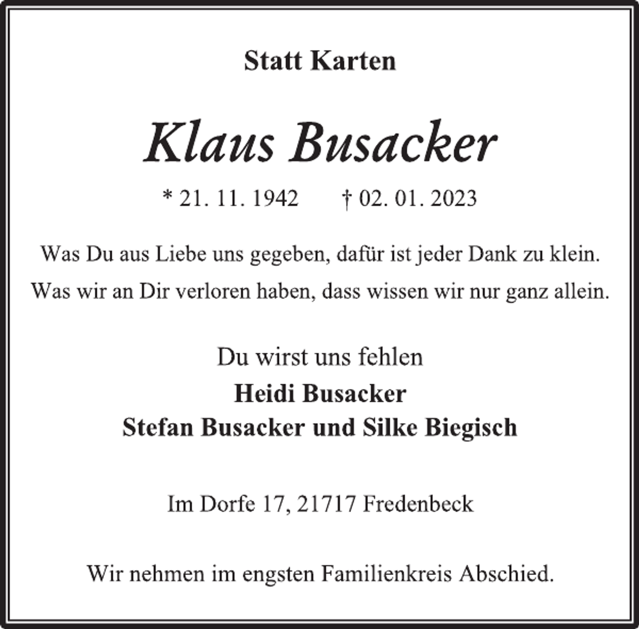 <p>Statt Karten<br />Klaus Busacker<br />* 21. 11. 1942 † 02. 01. 2023<br />Was Du aus Liebe uns gegeben, dafür ist jeder Dank zu klein.<br />Was wir an Dir verloren haben, dass wissen wir nur ganz allein.<br />Du wirst uns fehlen<br />Heidi Busacker<br />Stefan Busacker und Silke Biegisch<br />Im Dorfe 17, 21717 Fredenbeck<br />Wir nehmen im engsten Familienkreis Abschied.</p>