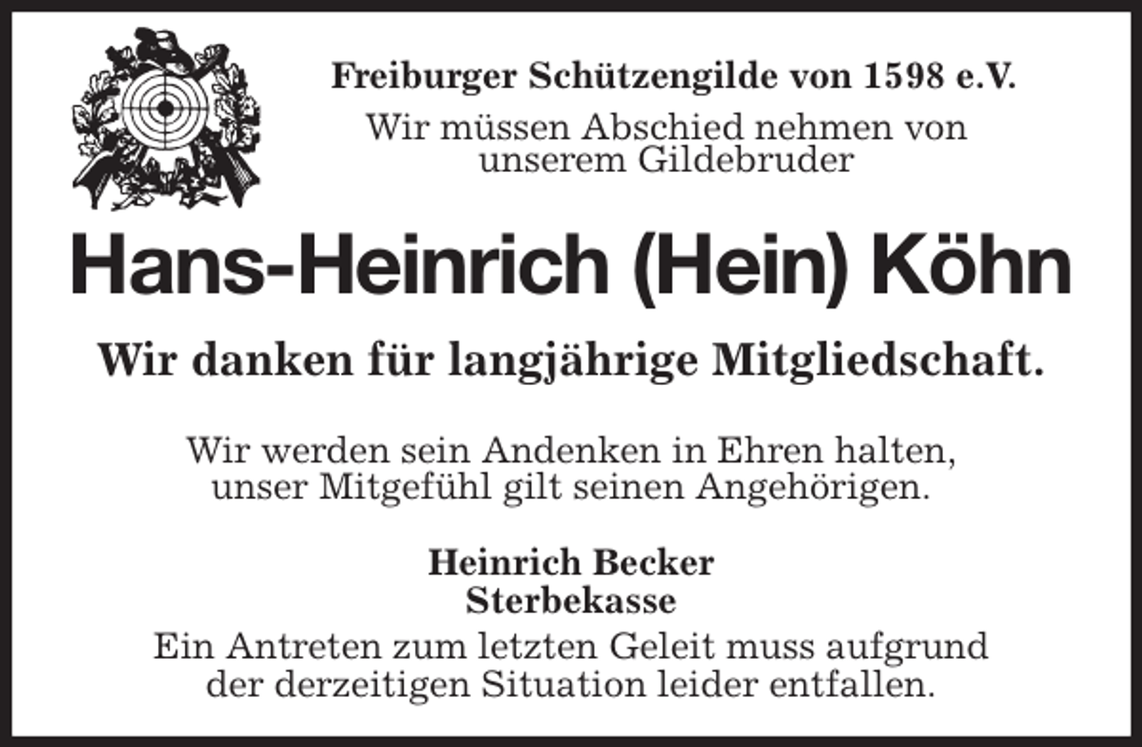 <p>Freiburger Schützengilde von 1598 e.V.<br />Wir müssen Abschied nehmen von<br />unserem Gildebruder<br />Hans-Heinrich (Hein) Köhn<br />Wir danken für langjährige Mitgliedschaft.<br />Heinrich Becker<br />Sterbekasse<br />Ein Antreten zum letzten Geleit muss aufgrund<br />der derzeitigen Situation leider entfallen.<br />Wir werden sein Andenken in Ehren halten,<br />unser Mitgefühl gilt seinen Angehörigen.</p>