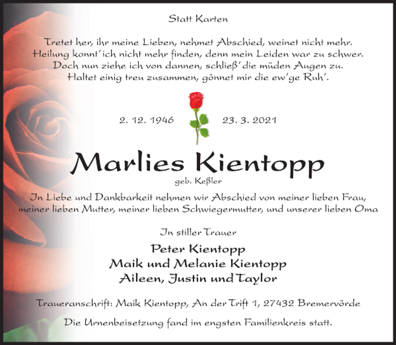 <p>Statt Karten<br />Tretet her, ihr meine Lieben, nehmet Abschied, weinet nicht mehr.<br />Heilung konnt' ich nicht mehr finden, denn mein Leiden war zu schwer.<br />Doch nun ziehe ich von dannen, schließ' die müden Augen zu.<br />Haltet einig treu zusammen, gönnet mir die ew'ge Ruh'.<br />2. 12. 1946 23. 3. 2021<br />Marlies Kientopp<br />geb. Keßler<br />In Liebe und Dankbarkeit nehmen wir Abschied von meiner lieben Frau, meiner lieben Mutter, meiner lieben Schwiegermutter, und unserer lieben Oma<br />In stiller Trauer<br />Peter Kientopp<br />Maik und Melanie Kientopp<br />Aileen, Justin und Taylor<br />Traueranschrift: Maik Kientopp, An der Trift 1, 27432 Bremervörde<br />Die Urnenbeisetzung fand im engsten Familienkreis statt.</p>
