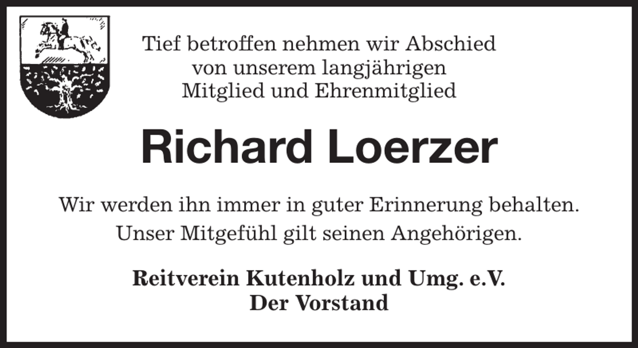 <p>Tief betroffen nehmen wir Abschied<br />von unserem langjährigen<br />Mitglied und Ehrenmitglied<br />Richard Loerzer<br />Wir werden ihn immer in guter Erinnerung behalten.<br />Unser Mitgefühl gilt seinen Angehörigen.<br />Reitverein Kutenholz und Umg. e.V.<br />Der Vorstand</p>