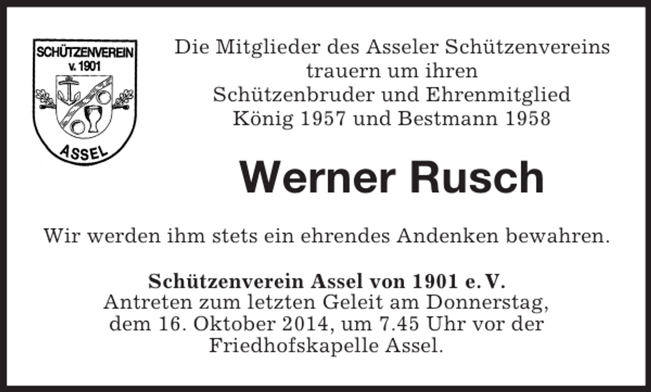 <p>Die Mitglieder des Asseler Schützenvereins<br />trauern um ihren<br />Schützenbruder und Ehrenmitglied<br />König 1957 und Bestmann 1958<br />Werner Rusch<br />Wir werden ihm stets ein ehrendes Andenken bewahren.<br />Schützenverein Assel von 1901 e. V.<br />Antreten zum letzten Geleit am Donnerstag,<br />dem 16. Oktober 2014, um 7.45 Uhr vor der<br />Friedhofskapelle Assel.</p>