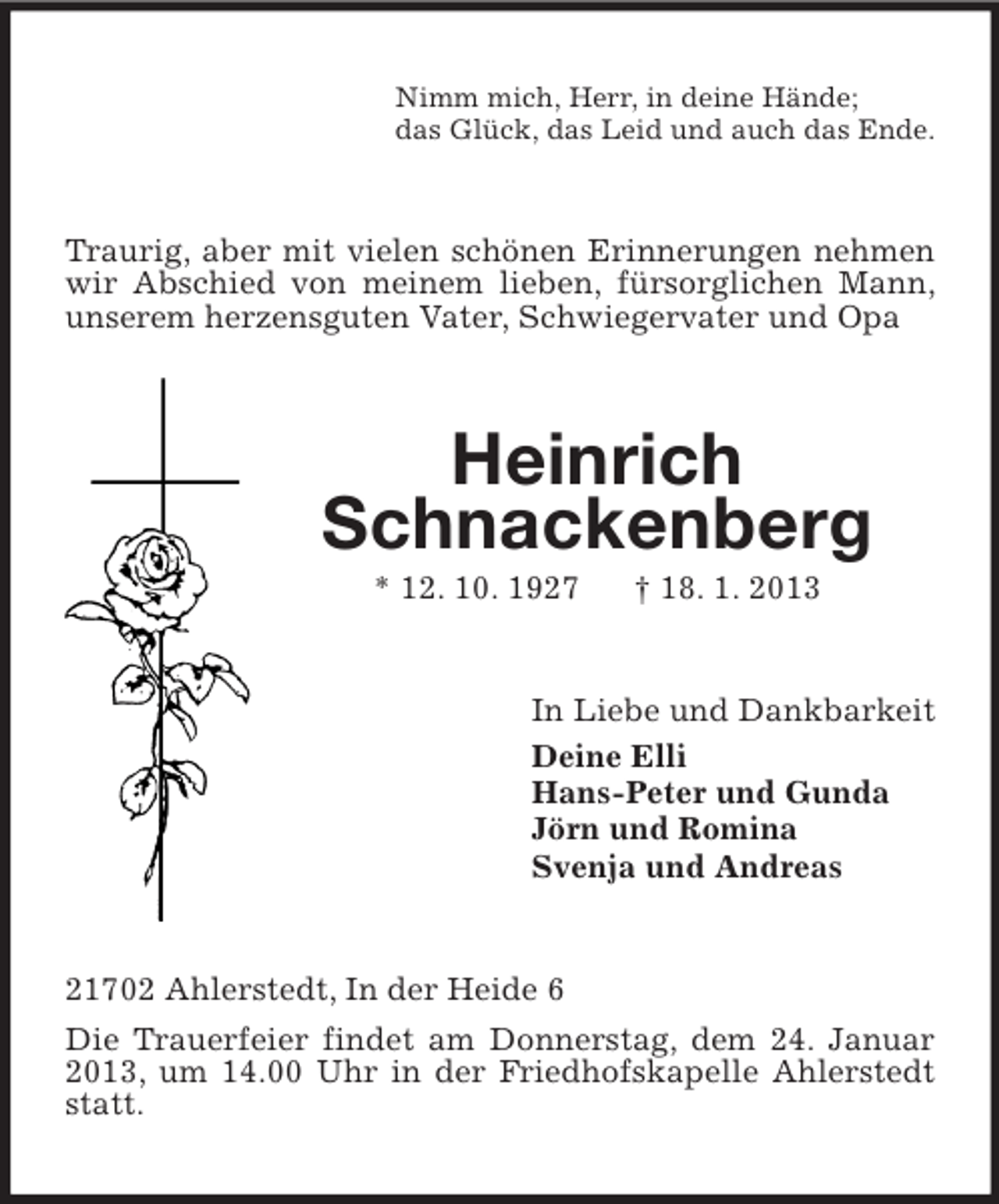 <p>Nimm mich, Herr, in deine Hände;<br />das Glück, das Leid und auch das Ende.</p><p>Traurig, aber mit vielen schönen Erinnerungen nehmen<br />wir Abschied von meinem lieben, fürsorglichen Mann,<br />unserem herzensguten Vater, Schwiegervater und Opa</p><p>Heinrich<br />Schnackenberg<br />* 12. 10. 1927</p><p>† 18. 1. 2013</p><p>In Liebe und Dankbarkeit<br />Deine Elli<br />Hans-Peter und Gunda<br />Jörn und Romina<br />Svenja und Andreas</p><p>21702 Ahlerstedt, In der Heide 6<br />Die Trauerfeier findet am Donnerstag, dem 24. Januar<br />2013, um 14.00 Uhr in der Friedhofskapelle Ahlerstedt<br />statt.</p>