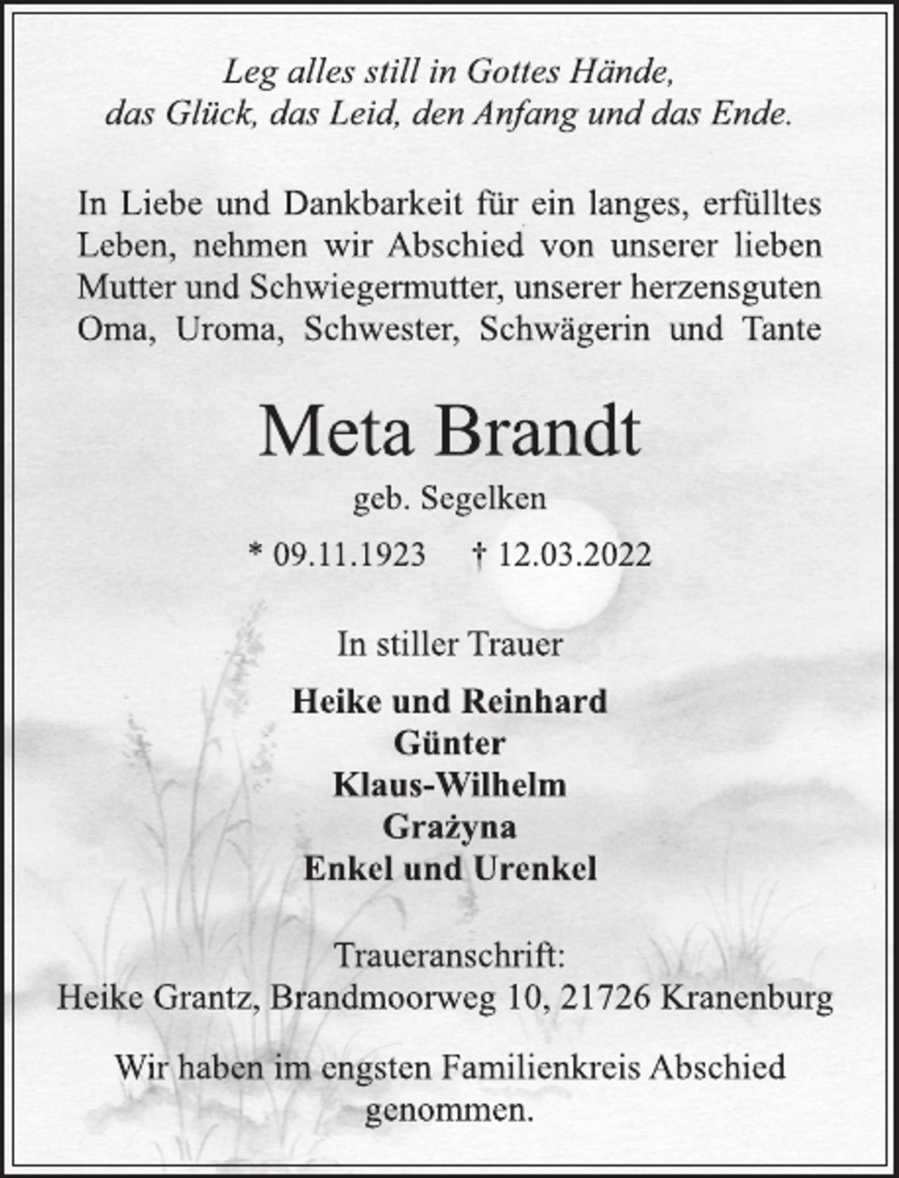 <p>Leg alles still in Gottes Hände,<br />das Glück, das Leid, den Anfang und das Ende.<br />In Liebe und Dankbarkeit für ein langes, erfülltes<br />Leben, nehmen wir Abschied von unserer lieben<br />Mutter und Schwiegermutter, unserer herzensguten<br />Oma, Uroma, Schwester, Schwägerin und Tante<br />Meta Brandt<br />geb. Segelken<br />* 09.11.1923 † 12.03.2022<br />In stiller Trauer<br />Heike und Reinhard<br />Günter<br />Klaus-Wilhelm<br />Grażyna<br />Enkel und Urenkel<br />Traueranschrift:<br />Heike Grantz, Brandmoorweg 10, 21726 Kranenburg</p>
<p>Wir haben im engsten Familienkreis Abschied<br />genommen.</p>