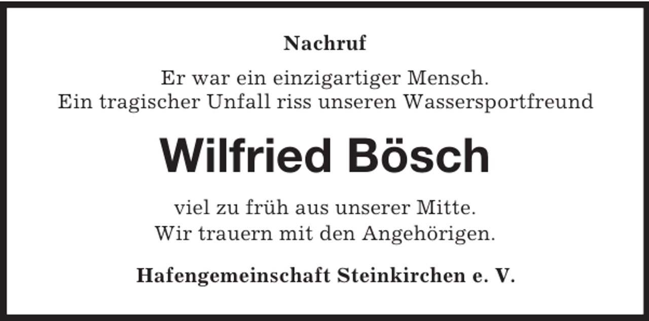 <p>Nachruf<br />Er war ein einzigartiger Mensch.<br />Ein tragischer Unfall riss unseren Wassersportfreund</p><p>Wilfried Bösch<br />viel zu früh aus unserer Mitte.<br />Wir trauern mit den Angehörigen.<br />Hafengemeinschaft Steinkirchen e. V.</p>