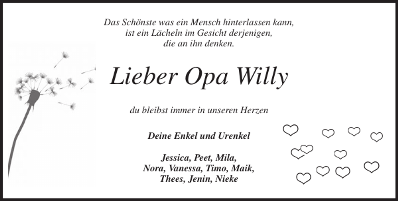 <p>Das Schönste was ein Mensch hinterlassen kann,<br />ist ein Lächeln im Gesicht derjenigen,<br />die an ihn denken.<br />Lieber Opa Willy<br />du bleibst immer in unseren Herzen<br />Deine Enkel und Urenkel</p>
<p>Jessica, Peet, Mila,<br />Nora, Vanessa, Timo, Maik,<br />Thees, Jenin, Nieke</p>