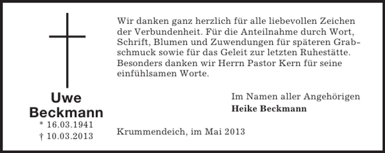 <p>Wir danken ganz herzlich für alle liebevollen Zeichen<br />der Verbundenheit. Für die Anteilnahme durch Wort,<br />Schrift, Blumen und Zuwendungen für späteren Grabschmuck sowie für das Geleit zur letzten Ruhestätte.<br />Besonders danken wir Herrn Pastor Kern für seine<br />einfühlsamen Worte.</p><p>Uwe<br />Beckmann<br />* 16.03.1941<br />† 10.03.2013</p><p>Im Namen aller Angehörigen<br />Heike Beckmann<br />Krummendeich, im Mai 2013</p>