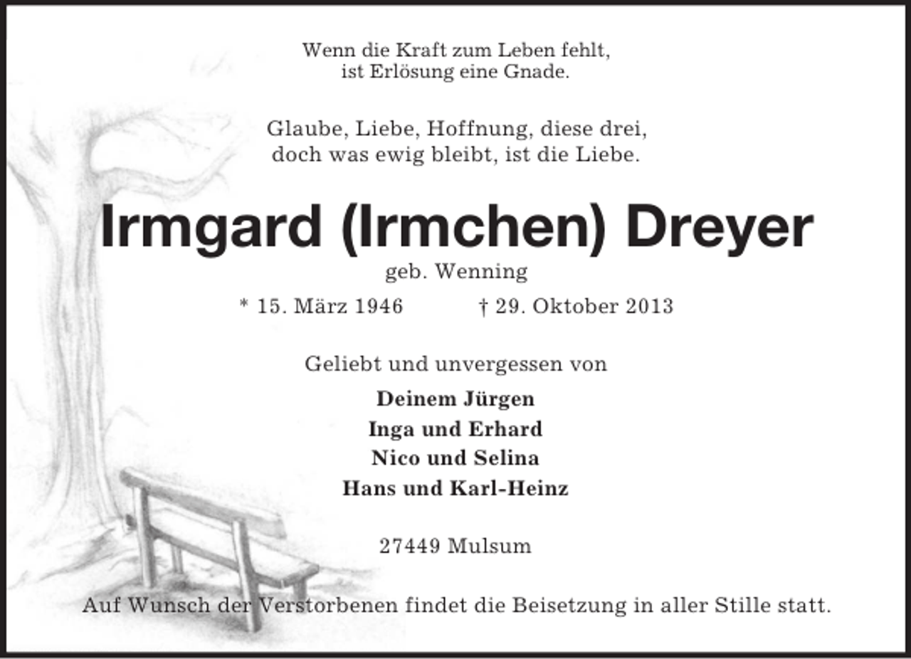 <p>Wenn die Kraft zum Leben fehlt,<br />ist Erlösung eine Gnade.</p>
<p>Glaube, Liebe, Hoffnung, diese drei,<br />doch was ewig bleibt, ist die Liebe.</p>
<p>Irmgard (Irmchen) Dreyer<br />geb. Wenning<br />* 15. März 1946</p>
<p>† 29. Oktober 2013</p>
<p>Geliebt und unvergessen von<br />Deinem Jürgen<br />Inga und Erhard<br />Nico und Selina<br />Hans und Karl-Heinz<br />27449 Mulsum<br />Auf Wunsch der Verstorbenen findet die Beisetzung in aller Stille statt.</p>