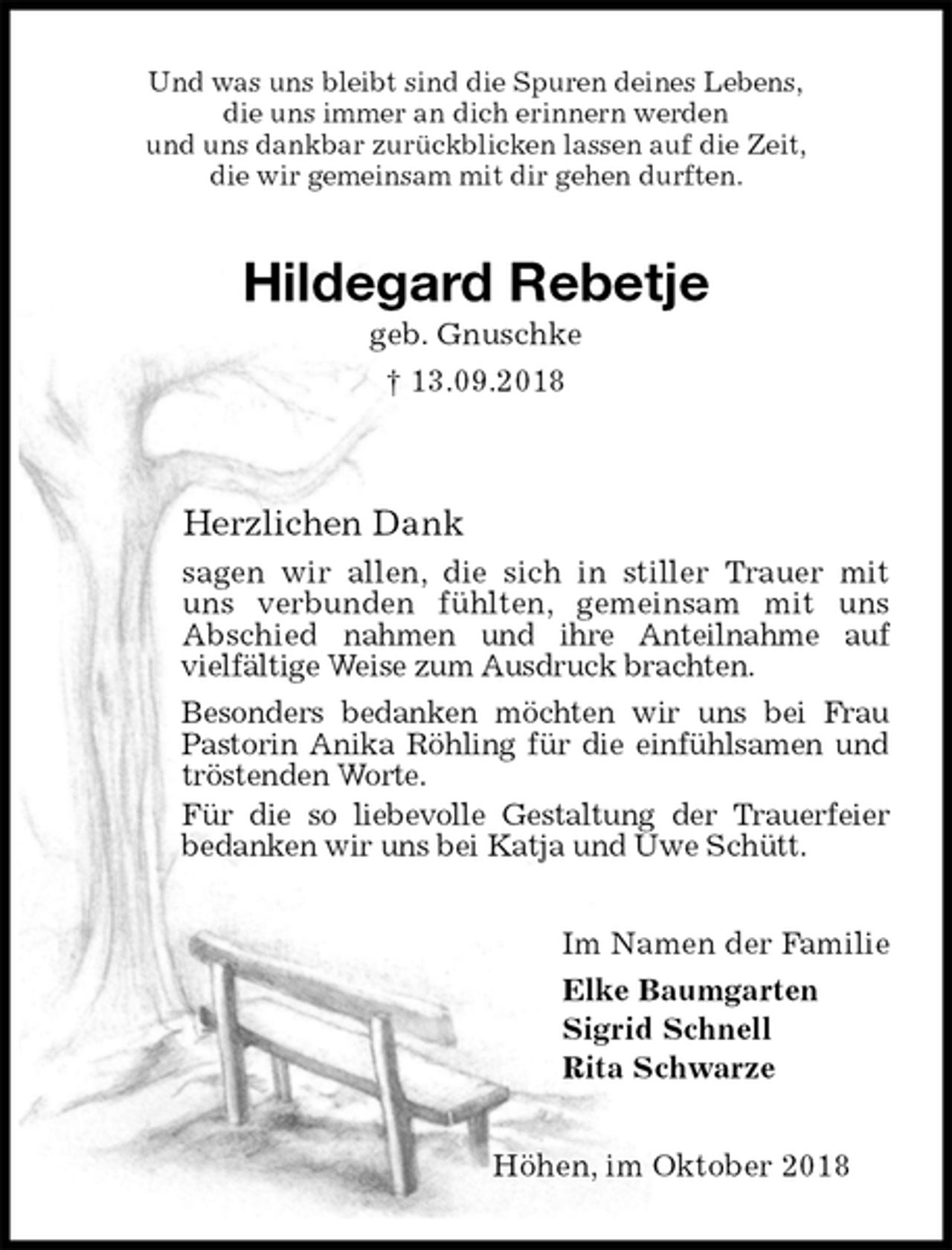 <p>Und was uns bleibt sind die Spuren deines Lebens,<br />die uns immer an dich erinnern werden<br />und uns dankbar zurückblicken lassen auf die Zeit,<br />die wir gemeinsam mit dir gehen durften.<br />Hildegard Rebetje<br />geb. Gnuschke<br />† 13.09.2018</p><p>Herzlichen Dank<br />sagen wir allen, die sich in stiller Trauer mit uns verbunden fühlten, gemeinsam mit uns Abschied nahmen und ihre Anteilnahme auf vielfältige Weise zum Ausdruck brachten.<br />Besonders bedanken möchten wir uns bei Frau Pastorin Anika Röhling für die einfühlsamen und tröstenden Worte.<br />Für die so liebevolle Gestaltung der Trauerfeier bedanken wir uns bei Katja und Uwe Schütt.<br />Im Namen der Familie<br />Elke Baumgarten<br />Sigrid Schnell<br />Rita Schwarze<br />Höhen, im Oktober 2018</p>