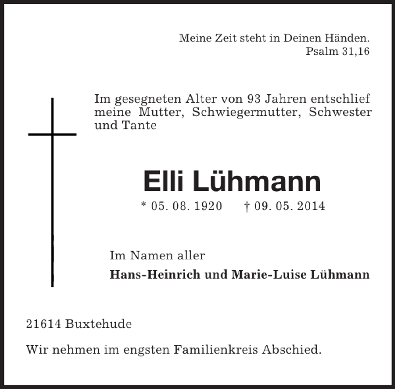 <p>Meine Zeit steht in Deinen Händen.<br />Psalm 31,16<br />Im gesegneten Alter von 93 Jahren entschlief meine Mutter, Schwiegermutter, Schwester und Tante<br />Elli Lühmann<br />* 05. 08. 1920 † 09. 05. 2014<br />Im Namen aller<br />Hans-Heinrich und Marie-Luise Lühmann<br />21614 Buxtehude<br />Wir nehmen im engsten Familienkreis Abschied.</p>