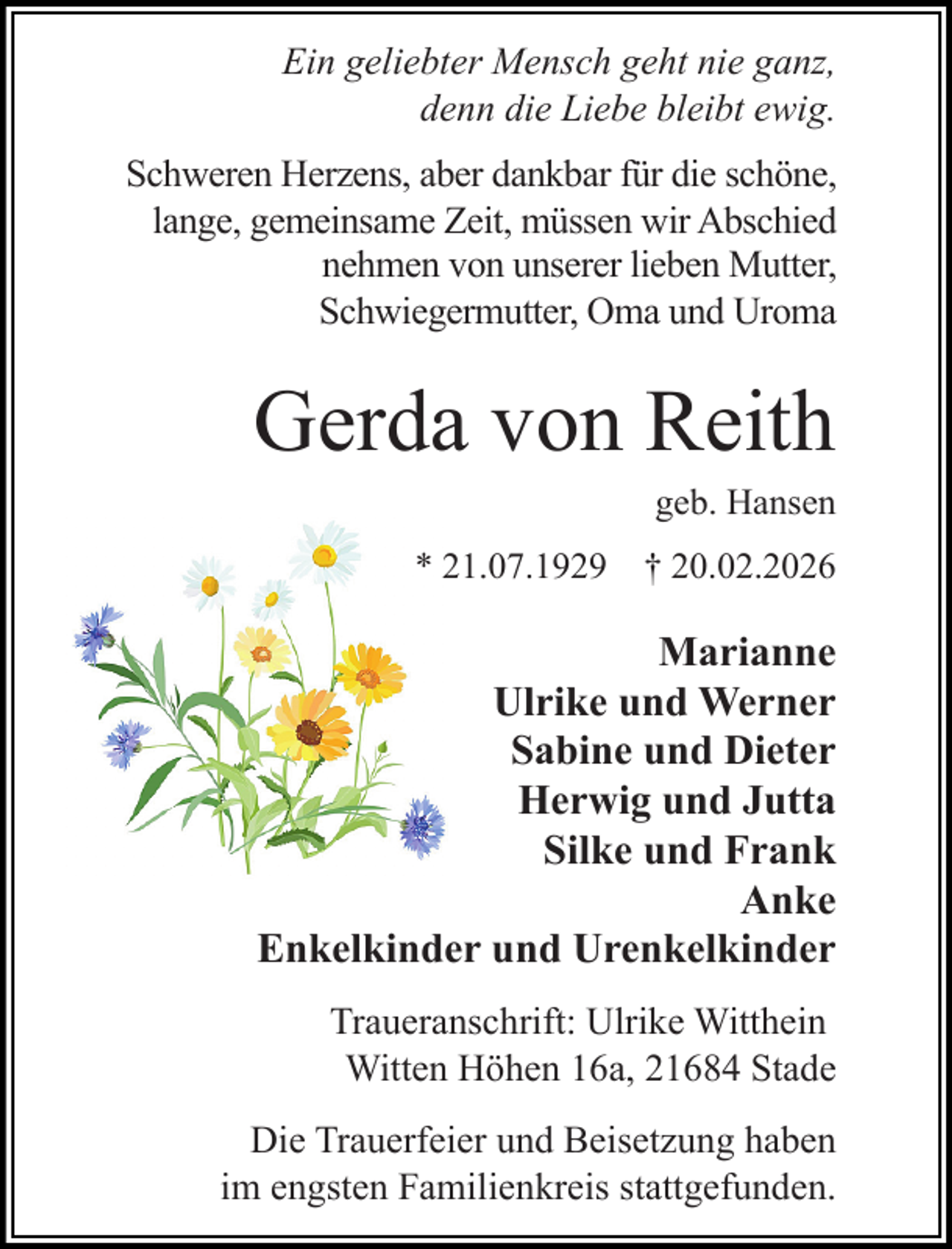 <p>Ein geliebter Mensch geht nie ganz,<br />denn die Liebe bleibt ewig.<br />Schweren Herzens, aber dankbar für die schöne,<br />lange, gemeinsame Zeit, müssen wir Abschied<br />nehmen von unserer lieben Mutter,<br />Schwiegermutter, Oma und Uroma</p><p>Gerda von Reith<br />geb. Hansen</p><p>* 21.07.1929</p><p>† 20.02.2026</p><p>Marianne<br />Ulrike und Werner<br />Sabine und Dieter<br />Herwig und Jutta<br />Silke und Frank<br />Anke<br />Enkelkinder und Urenkelkinder<br />Traueranschrift: Ulrike Witthein<br />Witten Höhen 16a, 21684 Stade<br />Die Trauerfeier und Beisetzung haben<br />im engsten Familienkreis stattgefunden.</p>