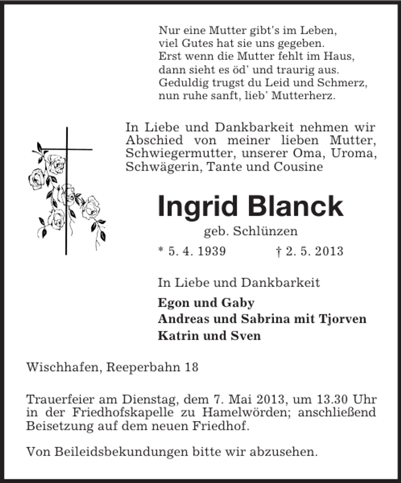 <p>Nur eine Mutter gibt's im Leben,<br />viel Gutes hat sie uns gegeben.<br />Erst wenn die Mutter fehlt im Haus,<br />dann sieht es öd' und traurig aus.<br />Geduldig trugst du Leid und Schmerz,<br />nun ruhe sanft, lieb' Mutterherz.<br />In Liebe und Dankbarkeit nehmen wir Abschied von meiner lieben Mutter,<br />Schwiegermutter, unserer Oma, Uroma,<br />Schwägerin, Tante und Cousine<br />Ingrid Blanck<br />geb. Schlünzen<br />* 5. 4. 1939 † 2. 5. 2013<br />In Liebe und Dankbarkeit<br />Egon und Gaby<br />Andreas und Sabrina mit Tjorven<br />Katrin und Sven<br />Wischhafen, Reeperbahn 18<br />Trauerfeier am Dienstag, dem 7. Mai 2013, um 13.30 Uhr in der Friedhofskapelle zu Hamelwörden; anschließend Beisetzung auf dem neuen Friedhof.</p><p>Von Beileidsbekundungen bitte wir abzusehen.</p>