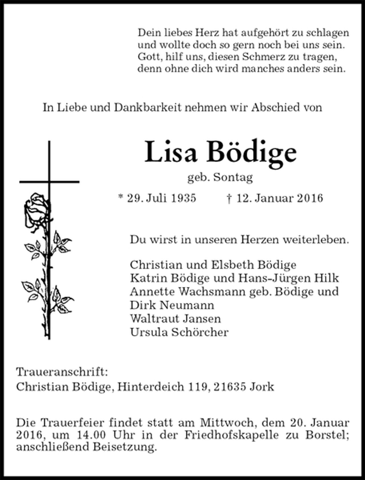 <p>Dein liebes Herz hat aufgehört zu schlagen<br />und wollte doch so gern noch bei uns sein.<br />Gott, hilf uns, diesen Schmerz zu tragen,<br />denn ohne dich wird manches anders sein.<br />In Liebe und Dankbarkeit nehmen wir Abschied von<br />Lisa Bödige<br />geb. Sontag<br />* 29. Juli 1935 † 12. Januar 2016<br />Du wirst in unseren Herzen weiterleben.<br />Christian und Elsbeth Bödige<br />Katrin Bödige und Hans-Jürgen Hilk<br />Annette Wachsmann geb. Bödige und<br />Dirk Neumann<br />Waltraut Jansen<br />Ursula Schörcher<br />Traueranschrift:<br />Christian Bödige, Hinterdeich 119, 21635 Jork</p>
<p>Die Trauerfeier findet statt am Mittwoch, dem 20. Januar 2016, um 14.00 Uhr in der Friedhofskapelle zu Borstel;<br />anschließend Beisetzung.</p>