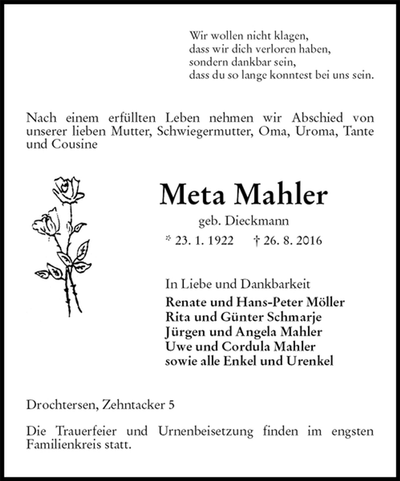 <p>Wir wollen nicht klagen,<br />dass wir dich verloren haben,<br />sondern dankbar sein,<br />dass du so lange konntest bei uns sein.<br />Nach einem erfüllten Leben nehmen wir Abschied von<br />unserer lieben Mutter, Schwiegermutter, Oma, Uroma, Tante und Cousine<br />Meta Mahler<br />geb. Dieckmann<br />* 23. 1. 1922 † 26. 8. 2016<br />In Liebe und Dankbarkeit<br />Renate und Hans-Peter Möller<br />Rita und Günter Schmarje<br />Jürgen und Angela Mahler<br />Uwe und Cordula Mahler<br />sowie alle Enkel und Urenkel<br />Drochtersen, Zehntacker 5</p><p>Die Trauerfeier und Urnenbeisetzung finden im engsten<br />Familienkreis statt.</p>